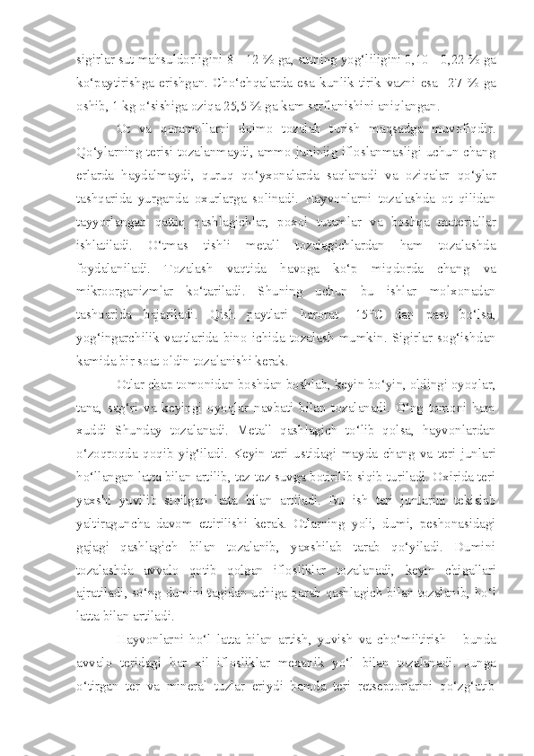 sigirlar  sut mahsuldorligini 8  -  12  %  ga ,  sutning yog‘liligini 0,10  -  0,22  %  ga
ko‘paytir i shga   erishgan.   Cho‘chqalarda   esa   kunlik   tirik   vazni   esa     27   %   ga
oshib, 1 kg o‘sishiga oz i qa 25,5 % ga kam sarflanishi ni  aniqlangan. 
Ot   va   q oramollarni   doimo   tozalab   turish   maqsadga   muvofiqdir.
Q o‘ylarning terisi tozalanmaydi, ammo juniniig ifloslanmasligi uchun chang
erlarda   haydalmaydi,   quruq   qo‘yxonalarda   saqlanadi   va   oziqalar   q o‘ylar
tashqarida   yurganda   oxurlarga   solinadi.   Hayvonlarni   tozalashda   ot   qilidan
tayyorlangan   qattiq   qashlagich lar,   poxol   tutamlar   va   boshqa   materiallar
ishlatiladi.   O‘tmas   tishli   metall   tozalagichlardan   ham   tozalashda
foydalaniladi.   Tozalash   vaqtida   havoga   ko‘p   mi qdo rda   chang   va
mikroorganizmlar   ko‘tariladi.   Shuning   uchun   bu   ishlar   molxona dan
tashqarida   bajariladi.   Q ish   paytlari   harorat   - 15°C   dan   past   bo‘lsa,
yog‘ingarchilik   vaqtlarida   bino   ichida   tozalash   mumkin.   Sigirlar   sog‘ish dan
kamida bir soat oldin tozalanishi kerak.
Otlar  chap  tomonidan boshdan boshlab, keyin bo‘yin, oldingi oyoqlar,
tana,   sag‘ri   va   keyingi   oyoqlar   navbati   bilan   tozalanadi.   O‘ng   tomoni   ham
xuddi   Shunday   tozala n adi.   Metall   qashlagich   to‘lib   qolsa,   hayvonlardan
o‘zoqroqda   qoqib   yig‘iladi.   Keyin   teri   us ti dagi   mayda   chang   va   teri   jun lar i
h o‘l l angan latta bilan artilib, tez-tez suvga botirilib siqib turiladi. Oxirida teri
yaxshi   yuvilib   si q ilgan   latta   bilan   artiladi.   Bu   ish   teri   junlarini   tekislab
yaltiraguncha   davom   ettirilishi   kerak.   Otlarning   yo li,   dumi,   peshonasidagi
gajagi   qashlagich   bilan   tozalanib,   yaxshilab   tarab   qo‘yiladi.   Dumini
tozalashda   avvalo   qotib   qolgan   iflosliklar   to zalanadi,   key i n   chigallar i
ajratilad i , so‘ng dumin i  tagidan uchiga qarab   qashlagich  bilan tozalanib,  h o‘l
latta bilan artiladi.
Hayv o nlar n i   ho‘l   latta   bilan   artish,   yuvish   va   cho‘miltirish   -   b unda
avvalo   teridagi   har   xil   iflosliklar   mexanik   yo‘l   bilan   tozalanadi .   Junga
o‘tirgan   ter   va   mineral   tuzlar   eriydi   hamda   teri   retseptorlarini   qo‘zg‘atib 