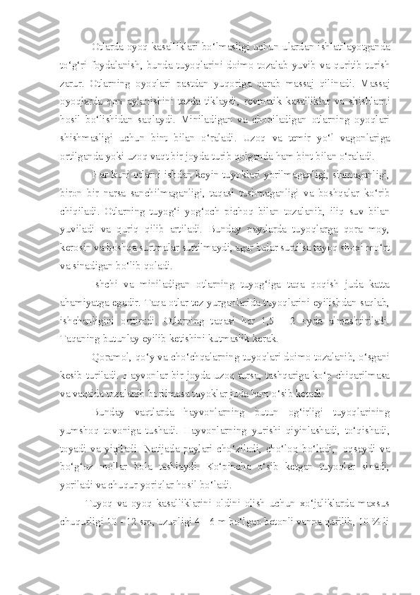 Otlarda oyo q   kasalliklari bo‘lmasligi uchun ularda n   ishlatilayotganda
to‘g‘ri   foydalanish,   bunda   tuyoqlarini   doimo   tozalab   yuvib   va   quritib   turish
zarur.   Otlarning   oyoqlari   pastdan   yuqoriga   qarab   massaj   qil i nadi.   Massaj
oyoqlarda   q on   aylanishini   tezda   tiklaydi,   re v matik   kasalliklar   va   shishlar ni
hosil   bo‘lishidan   sa q laydi.   Miniladigan   va   chopiladigan   otlarning   oyoqlari
shishmasligi   uchun   bint   bilan   o‘raladi .   Uzoq   va   temir   yo‘l   vagonlariga
ortilganda yoki uzoq vaqt bir joyda turib qolganda ham bint bilan o‘raladi.
Har kuni otlarni ishdan keyin tuyoklari yorilmaganligi, sinmaganligi,
biron   bir   narsa   sanchilmaganligi,   taqasi   tushmaganligi   va   boshqalar   ko‘rib
chiqiladi.   Otlarning   tuyog‘i   yog‘och   pichoq   bilan   tozalanib,   iliq   suv   bilan
yuviladi   va   quriq   qilib   artiladi.   Bunday   paytlarda   tuyoqlarga   qora   moy,
kerosin va boshqa surtmalar surtilmaydi, agar bular surtilsa tuyoq shoxi mo‘rt
va sinadigan bo‘lib qoladi.
Ishchi   va   miniladigan   otlarning   tuyog‘iga   taqa   qoqish   juda   katta
ahamiyatga egadir. Taqa otlar tez yurganlarida tuyoqlarini eyilishdan saqlab,
ishchanligini   orttiradi.   Otlarning   taqasi   har   1,5   -   2   oyda   almashtiriladi.
Taqaning butunlay eyilib ketishini kutmaslik kerak.
Qoramol, qo‘y va cho‘chqalarning tuyoqlari doimo tozalanib, o‘sgani
kesib  turiladi.  Hayvonlar  bir  joyda  uzoq  tursa,  tashqariga  ko‘p  chiqarilmasa
va vaqtida tozalanib borilmasa tuyoklar juda ham o‘sib ketadi. 
Bunday   vaqtlarda   hayvonlarning   butun   og‘irligi   tuyoqlarining
yumshoq   tovoniga   tushadi.   Hayvonlarning   yurishi   qiyinlashadi,   to‘qishadi,
toyadi   va   yiqiladi.   Natijada   paylari   cho‘ziladi,   cho‘loq   bo‘ladi,     oqsaydi   va
bo‘g‘oz   mollar   bola   tashlaydi.   Ko‘pincha   o‘sib   ketgan   tuyoqlar   sinadi,
yoriladi va chuqur yoriqlar hosil bo‘ladi.
Tuyoq   va   oyoq   kasalliklarini   oldini   olish   uchun   xo‘jaliklarda   maxsus
chuqurligi 10 - 12 sm, uzunligi 4 - 6 m bo‘lgan betonli vanna qurilib, 10 % li 