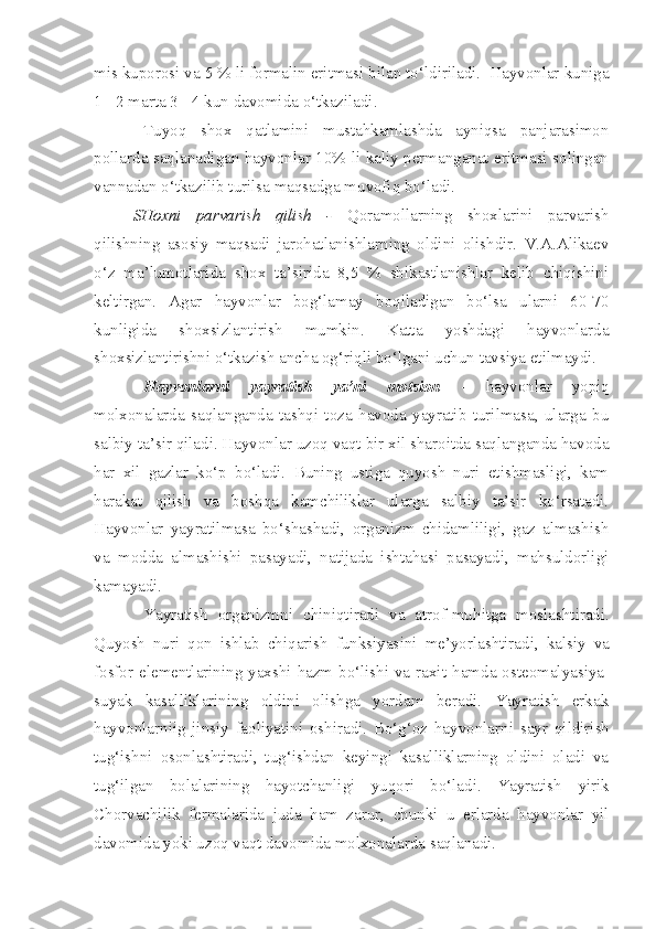 mis kuporosi va 5 % li formalin eritmasi bilan to‘ldiriladi.  Hayvonlar kuniga
1 - 2 marta 3 - 4 kun davomida o‘tkaziladi. 
Tuyoq   shox   qatlamini   mustahkamlashda   ayniqsa   panjarasimon
pollarda saqlanadigan hayvonlar 10% li kaliy permanganat eritmasi solingan
vannadan o‘tkazilib turilsa maqsadga muvofiq bo‘ladi.
SHoxni   parvarish   qilish   -   Qoramollarning   shoxlarini   parvarish
qilishning   asosiy   maqsadi   jarohatlanishlarning   oldini   olishdir.   V.A.Alikaev
o‘z   ma’lumotlarida   shox   ta’sirida   8,5   %   shikastlanishlar   kelib   chiqishini
keltirgan.   Agar   hayvonlar   bog‘lamay   boqiladigan   bo‘lsa   ularni   60-70
kunligida   shoxsizlantirish   mumkin.   Katta   yoshdagi   hayvonlarda
shoxsizlantirishni o‘tkazish ancha og‘riqli bo‘lgani uchun tavsiya etilmaydi. 
Hayvonlarni   yayratish   ya’ni   motsion   -   hayvonlar   yopiq
molxonalarda   saqlanganda   tashqi   toza   havoda   yayratib   turilmasa,   ularga   bu
salbiy ta’sir qiladi. Hayvonlar uzoq vaqt bir xil sharoitda saqlanganda havoda
har   xil   gazlar   ko‘p   bo‘ladi.   Buning   ustiga   quyosh   nuri   etishmasligi,   kam
harakat   qilish   va   boshqa   kamchiliklar   ularga   salbiy   ta’sir   ko‘rsatadi.
Hayvonlar   yayratilmasa   bo‘shashadi,   organizm   chidamliligi,   gaz   almashish
va   modda   almashishi   pasayadi,   natijada   ishtahasi   pasayadi,   mahsuldorligi
kamayadi. 
Yayratish   or g anizmni   chiniqtiradi   va   atrof-muh i tga   moslashtiradi.
Q uyosh   nuri   qon   ishlab   chiqarish   funksiyas ini   me’yor lashtiradi,   kalsiy   va
fosfor elementl a rining yaxshi hazm bo‘lishi va raxit   hamda   osteomalyas i ya-
suyak   kasalliklarining   oldini   olishga   yordam   beradi.   Yayratish   erkak
h ayvonlarniig   jinsiy   faoliyatini   oshiradi.   Bo‘g‘oz   hayvonlarn i   sayr   qildirish
tug‘ishni   osonlashtirad i ,   tug‘ishdan   keyingi   kasalliklarning   oldini   oladi   va
tug‘ilgan   bolalarining   hayotchanligi   yuqori   bo‘ladi.   Yayratish   yirik
Chorvachilik   fermalar i da   juda   ham   zarur,   chunki   u   erlarda   hayvonlar   yil
davo mi da yoki uzoq vaqt davomida molxonalarda saqlanadi.  