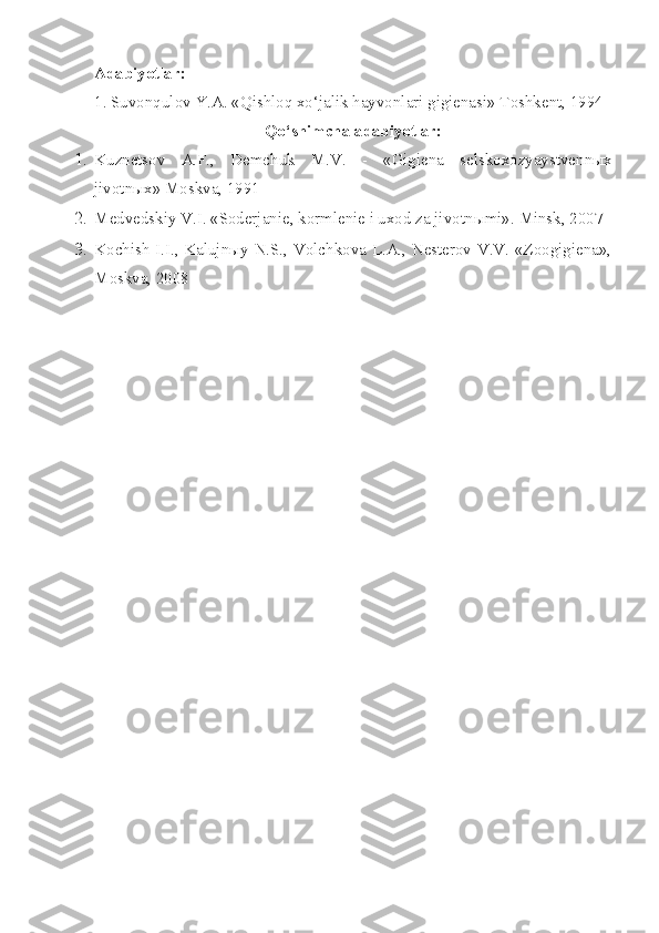 Adabiyotlar:
1. Suvonqulov Y.A. «Qishloq xo‘jalik hayvonlari gigienasi» Toshkent, 1994
Qo‘shimcha adabiyotlar:
1. Kuznetsov   A.F. ,   Demchuk   M.V.   -   « Gigiena   selskoxozyaystvenn ы x
jivotn ы x» Moskva, 1991
2. Medvedskiy V.I. «Soderjanie, kormlenie i uxod za jivotn ы mi».  Minsk, 2007
3. Kochish I.I., Kalujnыy N.S., Volchkova L.A., Nesterov V.V. «Zoogigiena»,
Moskva, 2008 