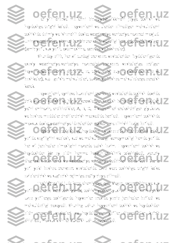 Har   yili   chorva   mollarini   bir   joydan   ikkinchi   joyga   tashish   va
haydashga   to‘g‘ri   keladi.   Hayvonlarni   va   ulardan   olinadigan   mahsulotlarni
tashishda doimiy va ishonchli davlat veterinariya-sanitariya nazorati mavjud.
Uning veterinariya xizmati har bir transport   vazir ligi huzurida tashkil  etilgan
(temir yo‘l, suv  yo‘l i, avtomashina, aeroflot va boshqalar).
Shunday   q il i b, har xil turdagi transport   vosita lar i dan foydala n ilganda
asosiy   veterinariya-sanitariya   nazoratini   transport   vositalariga   ortilgan
hayvonlarga   (qoramol,   cho‘chqa,   ot,   tuya,   q o‘y,   q uyon,   parranda,   bali q   va
boshkalar), sut - go‘sht   mahsulotlari, tu xum  va bo sh qa mahsulotlarga qaratish
kerak.
Hayvonlarni, ayniqsa buzoqlarni transport  vosita lar i da tashish davrida
tirik   vaznini   saqlash   va   har   xil   stresslardan   saqlash   borasida   dori   moddalari
ya’ni am inazin, antibiotiklar, A, B, C, D v i taminlari aralashtirilgan glyuko z a
va bo sh qa moddalar tinchlantiri sh  ma q sad i da beriladi.  H ayvonlarni tashishda
maxsus davlat veterinariya idoralaridan ruxsatnoma olinishi lozim bo‘ladi.
Hayvonlarni   tashish   va   haydashni   uyushqoqli k   bilan   tashkil   etish ,
yo‘lda sog‘lig‘ini saqlash, suti va mahsuldorligi kamaymasligi hamda yo‘lda
har   xil   jarohatlar   olmasligini   nazarda   tutish   lozim.   Hayvonlarni   tashish   va
haydash dan   bir   oy   oldin   hamma   hayvonlar   klinik   tek sh iriladi,   zaruriy
diagnostik   t e kshirish   va   veterinariya-sanitariya   tadbir lari   o‘tkaziladi.   Temir
yo‘l   yoki   bo sh qa   transport   vosita lar i da   uzoq   vaqt   tashishga   to‘g‘ri   kelsa
o z i q lantirish va sug‘orish reji m iga  q at’iy rioya qilinadi.
Tash i sh tezligi juda katta ahamiyatga ega. Vagon, avtomashina va  s uv
yo‘llarida u z oq vaqt ta sh ilganda ,   tashish yaxshi   uyu shtirilmagan bo‘lsa yoki
uzoq   yo‘llarga   tashil ganda   h ayvonlar   orasi da   yopiq   jarohatlar   bo‘ladi   va
mahsuldorligi   pas ayadi.   Shu ning   uchun   hayvonlarni   ta sh ish   va   haydashdan
oldin   trans p ort   vosita lar i   va   h aydaladigan   yo‘llar   diqqat   bilan   ko‘rib
ch i qiladi, max s us kishilar kuzatish uchun b e rkitiladi. 