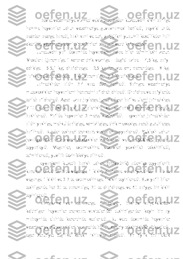 Davlat veterinariya xizmati vakil i  tomonidan kuzatuvchi   k ishi   q o‘liga
h amma   hayvonlar   uchun   veterinariya   guvoxnomasi   b e riladi,   q aysik i   unda
q aerdan   q aerga boradi, bosh soni va turi, xo‘jal ikni   yuqumli kasallikdan holi
ekanligi, veterinariya emlash tadbirlar i  qilingan vaqti ko‘rsatiladi.
Junatuvchi   yo‘l   davomida   hayvonlarni   oziqa   bilan   ta’minlashi   zarur.
Masalan:   Qoramolga   1   sentner   tirik   vazniga   –   dag‘al   oziqa     -   4,5   kg,   qo‘y-
echkiga   -   5-5,1   kg;   cho‘chqaga   -   2,5   kg   omuxta   em;   parrandaga   -   8   kg.
To‘shama bir bosh otga - 2 kg, qoramolga - 2-3 kg to‘shaladi. 
Jo‘natishdan   oldin   3-4   soat   dam   beriladi.   So‘ngra   veterinariya
mutaxassislari hayvonlarni haroratini o‘lchab chiqadi. Cho‘chqa va qo‘ylarda
tanlab o‘lchanadi. Agar  uzoq joylarga junatiladigan bo‘lsa ularni jo‘natishga
7-10   kun   qolganda   yo‘l   oziqlanishi   va   sug‘orish   rejimiga   o‘rgatila
boshlanadi.   Yo‘lda   hayvonlar   2   marta   sug‘oriladi.   Hayvonlar   jo‘natishdan
oldin yoshiga, mahsuldorligiga, semizligiga, tirik massasiga qarab guruhlarga
bo‘linadi.   Bundan   tashqari   transport   vositalari   tayyorlanadi.   Yuklash   uchun
javobgar   kishilar   zoovetmutaxassislar   hisoblanadi   va   ular   yuklash   joylarini
tayyorlaydi.   Vagonlar,   avtomashina   kuzovlari   yaxshilab   tekshiriladi,
ta’mirlanadi, yuvilib dezinfeksiya qilinadi.
Hayvonlarni   kuzatib   borish   uchun   (provodnik)   odamlar   tayyorlanib
koramollar   uchun   2   ta   vagonga   1   kishi,   cho‘chqa   va   qo‘y   uchun           1   ta
vagonga 1 kishi va 2-3 ta avtomashinaga 1 kishi tayinlanadi. Suv yo‘li bilan
tashilganda   har   20   ta   qoramolga,   30   ta   cho‘chqaga   va   60   qo‘yga   bir   kishi
tayinlanadi.
Ko‘rgazma   va   otchopar ga   jo‘nat i lgan,   bosh q a   xo‘jaliklardan
kelt ir ilgan   hayvonlar   transport   vosita lar i dan   tushirilga n dan   ke y in   bir   oy
mobay n ida   alohida   karantinda   saqlanadi.   Bu   vaqt   d avom i da   h ayvonlar
veterinariya  m utaxassislari na z orat i da bo‘l ib , zaruriy tekshirishlar o‘tkaziladi,
agar   zaruriyat   tug‘ilsa   kerakli   ishlovlar   qilinadi.   Bir   oyl ik   profilaktik 