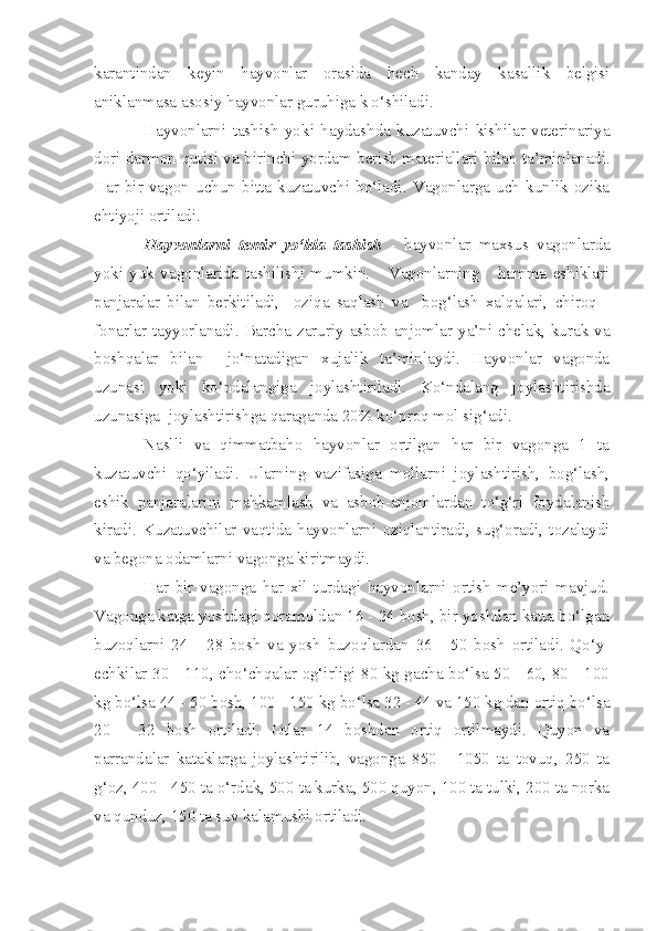 karantindan   ke yin   hayvonlar   orasida   h ech   kanday   kasallik   belgisi
aniklanmasa  asosiy  ha y vonlar  guruhi ga k|o‘shiladi.
Hayvonlarni   tashish   yok i   ha y da sh da   kuzatuv ch i   kishilar   veterinariya
dori darmon qutisi v a bir inchi   yordam berish materiallari bilan ta’mi n la n adi.
H ar   bir   vagon   uchun   bitta   kuzatuvchi   bo‘ladi.   Vagonlarga   uch   kunlik   ozika
eht i yo j i ortilad i.
Hayvonlarni   temir   yo‘lda   tashish   -   hayvonlar   maxsus   vagonlarda
yoki   yuk   vagonlarida   tashilishi   mumkin.       Vagonlarning       hamma   eshiklari
panjaralar   bilan   berkitiladi,     oziqa   saqlash   va     bog‘lash   xalqalari,   chiroq   -
fonarlar tayyorlanadi. Barcha zaruriy asbob anjomlar ya’ni chelak, kurak va
boshqalar   bilan     jo‘natadigan   xujalik   ta’minlaydi.   Hayvonlar   vagonda
uzunasi   yoki   ko‘ndalangiga   joylashtiriladi.   Ko‘ndalang   joylashtirishda
uzunasiga  joylashtirishga qaraganda 20% ko‘proq mol sig‘adi.
Naslli   va   qimmatbaho   hayvonlar   ortilgan   har   bir   vagonga   1   ta
kuzatuvchi   qo‘yiladi.   Ularning   vazifasiga   mollarni   joylashtirish,   bog‘lash,
eshik   panjaralarini   mahkamlash   va   asbob-anjomlardan   to‘g‘ri   foydalanish
kiradi.   Kuzatuvchilar   vaqtida   hayvonlarni   oziqlantiradi,   sug‘oradi,   tozalaydi
va begona odamlarni vagonga kiritmaydi.
Har   bir   vagonga   har   xil   turdagi   hayvonlarni   ortish   me’yori   mavjud.
Vagonga katga yoshdagi qoramoldan 16 - 24 bosh, bir yoshdan katta bo‘lgan
buzoqlarni   24   -   28   bosh   va   yosh   buzoqlardan   36   -   50   bosh   ortiladi.   Qo‘y-
echkilar 30 - 110, cho‘chqalar og‘irligi 80 kg gacha bo‘lsa 50 - 60, 80 - 100
kg bo‘lsa 44 - 50 bosh, 100 - 150 kg bo‘lsa 32 - 44 va 150 kg dan ortiq bo‘lsa
20   -   32   bosh   ortiladi.   Otlar   14   boshdan   ortiq   ortilmaydi.   Quyon   va
parrandalar   kataklarga   joylashtirilib,   vagonga   850   -   1050   ta   tovuq,   250   ta
g‘oz, 400 - 450 ta o‘rdak, 500 ta kurka, 500 quyon, 100 ta tulki, 200 ta norka
va qunduz, 150 ta suv kalamushi ortiladi. 