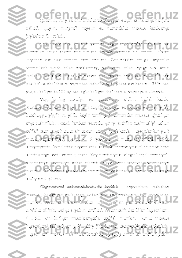 Qoramol, qo‘y va cho‘chqalar tashiladigan vagon eshiklariga panjara
osiladi.   Quyon,   mo‘ynali   hayvon   va   parrandalar   maxsus   kataklarga
joylashtirilib ortiladi.
Havo   issiq   paytlarida   hayvonlar   vagonlarga   ortilsa   eshiklari   va
darchalari   orqali   shamollatib   turiladi.   Harakat   vaqtida   bir   tomo n i,   to‘xtab
turganda   esa   ikki   to mo ni   ham   ochiladi.   Cho‘chkalar   ortilgai   vagonlar
shamollat i b   turish   bilan   chekla n may,   vaqt-vaqti   bilan   tagiga   suv   sepib
turiladi.   T e mir   yo‘l   q oidasiga   asosa n   q ish   paytlari   havo   xarorati   - 25 0
S   da n
past bo‘lsa cho‘chkalar vagondan tushir il maydi, yozda esa harorat +25°S dan
yuqori bo‘lganda 100 kg dan og‘ir bo‘lgan cho‘chqalar vagonga ortilmaydi.
Vagonlarning   tozaligi   va   quruqligiga   e’tibor   berish   kerak.
Kuzatuvchilar  kuniga  hayvonlarni  tagini  tozalaydi  va  axlatlar vagonning  bir
burchagiga   yi g‘ i b   q o‘yilib,   keyin   temir   yo‘l   tomonidan   maxsus   ajratilgan
erga   tushiriladi.   Poezd   h arakati   vaqtida   go‘ng   sochilib   tushmasligi   uchun
eshikii ostona s iga bitta to‘sin taxtani urib qo‘yi sh  kerak. Hayvonlar kuniga 3
marta   oziqlantiriladi .   Q ishda   1   -   2,   yozda   2   -   3   marta   sug‘oriladi.   Yo‘lda
ketayotganda favqulodda hayvonlarda kasal lik uchrasa   yo ki o‘lib   q olsa bosh
konduktorga tezda xabar qilinadi .   K ey in   radio yoki telegraf orqali temir yo‘l
veterinariya   nazoratiga   xabar   q ilinadi.   Hayvonlarni   tashishda   veterinariya
nizomi     ko‘rsatmasiga   asosa n   hamma   zoovete rinariya   q onun- qo idalariga
kat ’iy  amal qil i nadi.
Hayvonlarni   avtomashinalarda   tashish   -   hayvonlarni   tashishda
maxsus   jihozlangan   va   boshqa   turdagi   yuk   avtomashinalaridan   foydalanish
mumkin.   Avtomashinalarni   bortlari   100   -   110   sm   gacha   baland   kilinadi,
to‘siqlar   qilinib,   ustiga   soyabon   tortiladi.   Avtomashinalar   bilan   hayvonlarni
400-500   km   bo‘lgan   masofalargacha   tashish   mumkin.   Bunda   maxsus
hayvonlarni   tashiydigan   yoki   oddiy   jihozlangan   avtomashinalar   ishlatiladi.
Hayvonlarni maxsus mashinalarda tashish iqtisodiy tomondan ancha foydali. 