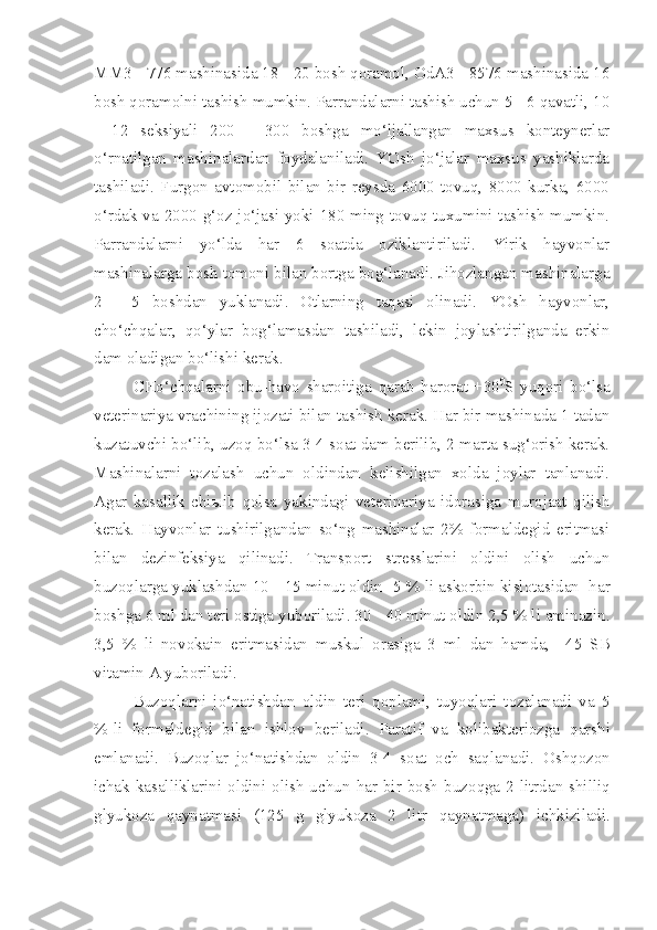 MM3 - 776 mashinasida 18 - 20 bosh qoramol, OdA3 - 8576 mashinasida 16
bosh qoramolni tashish mumkin. Parrandalarni tashish uchun 5 - 6 qavatli, 10
-   12   seksiyali   200   -   300   boshga   mo‘ljallangan   maxsus   konteynerlar
o‘rnatilgan   mashinalardan   foydalaniladi.   YOsh   jo‘jalar   maxsus   yashiklarda
tashiladi.   Furgon   avtomobil   bilan   bir   reysda   6000   tovuq,   8000   kurka,   6000
o‘rdak va 2000 g‘oz jo‘jasi yoki 180 ming tovuq tuxumini tashish mumkin.
Parrandalarni   yo‘lda   har   6   soatda   oziklantiriladi.   Yirik   hayvonlar
mashinalarga bosh tomoni bilan bortga bog‘lanadi. Jihozlangan mashinalarga
2   -   5   boshdan   yuklanadi.   Otlarning   taqasi   olinadi.   YOsh   hayvonlar,
cho‘chqalar,   qo‘ylar   bog‘lamasdan   tashiladi,   lekin   joylashtirilganda   erkin
dam oladigan bo‘lishi kerak.
CHo‘chqalarni   obu-havo   sharoitiga   q arab   harorat   +30 0
S   yuqori   bo‘lsa
veterinariya vrachining ijozati bilan tashish kerak. Har bir mashinada 1 tadan
kuzatuvchi bo‘lib, uzoq bo‘lsa 3-4 soat dam berilib, 2 marta sug‘orish kerak.
Mashinalarni   tozalash   uchun   oldindan   kelishilgan   xolda   joylar   tanlanadi.
Agar   kasallik   chi ы ib   q olsa   yakindagi   veterinariya   idorasiga   murojaat   qilish
kerak.   Hayvonlar   tushirilgandan   so‘ng   mashinalar   2%   formaldegid   eritmasi
bilan   dezinfeksiya   qilinadi.   Transport   stresslarini   oldini   olish   uchun
buzo q larga yuklashdan 10   -   15 minut oldin    5   %   li askorbin kislotasi dan   har
boshga 6 ml   dan teri ostiga yuboriladi. 30   -   40 minut oldin 2,5   % li aminazin.
3,5   %   li   nov o kain   eritmasidan   muskul   orasiga   3   ml   dan   hamda ,     45   SB
vitamin A yuboriladi. 
Buzoqlarni   jo‘natishdan   oldin   teri   qoplami,   tuyoqlari   tozalanadi   va   5
%-li   formaldegid   bilan   ishlov   beriladi.   Paratif   va   kolibakteriozga   q arshi
emlanadi.   Buzo q lar   jo‘natishdan   oldin   3-4   soat   och   sa q lanadi.   Oshqozon
ichak kasalliklarini oldini olish  uchu n   har bir bosh  buzo q ga 2 litrdan shilli q
g lyukoza   q aynatmasi   (125   g   glyukoza   2   litr   q aynatmaga )   ichkiziladi. 