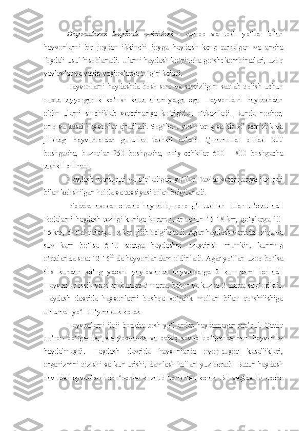 Hayvonlarni   haydash   qoidalari   -   tuproq   va   tosh   yo‘llar   bilan
hayvonlarni   bir   joydan   ikkinchi   joyga   haydash   keng   tarqalgan   va   ancha
foydali usul hisoblanadi. Ularni haydash ko‘pincha go‘sht kombinatlari, uzoq
yaylovlar va yaqin yaylovlarga to‘g‘ri keladi.
Hayvonlarni haydashda bosh soni va semizligini saqlab qolish uchun
puxta   tayyorgarlik   ko‘rish   katta   ahamiyatga   ega.   Hayvonlarni   haydashdan
oldin   ularni   sinchiklab   veterinariya   ko‘rigidan   o‘tkaziladi.   Bunda   nochor,
oriq va kasal hayvonlar ajratiladi. Sog‘lom, yoshi teng va bir xil semizlik va
jinsdagi   hayvonlardan   guruhlar   tashkil   etiladi.   Qoramollar   podasi   200
boshgacha,   buzoqlar   250   boshgacha,   qo‘y-echkilar   600   -   800   boshgacha
tashkil qilinadi.
Haydash   marshruti  va  o‘tiladigan  yo‘llar  Davlat  veterinariya  iazorati
bilan kelishilgan holda va tavsiyasi bilan belgilanadi. 
     Podalar  asosan ertalab  haydalib, qorong‘i tushishi bilan  to‘xtatiladi.
Podalarni haydash tezligi kuniga koramollar uchun 15-18 km, qo‘ylarga 10-
15 km, cho‘chqalarga - 8 km qilib belgilanadi. Agar haydash vaqtida oziqa va
suv   kam   bo‘lsa   6-10   soatga   haydashni   uzaytirish   mumkin,   kunning
o‘rtalarida soat 12-16 00
 da hayvonlar dam oldiriladi. Agar yo‘llar  uzoq bo‘lsa
6-8   kundan   so‘ng   yaxshi   yaylovlarda   hayvonlarga   2   kun   dam   beriladi.
Hayvonlar issik vaqtlari kuniga 3 marta, bahor va kuzda 2 marta su g‘ oriladi.
Haydash   davrida   hayvonlarni   boshqa   xo‘jalik   mollari   bilan   qo‘shilishiga
umuman yo‘l qo‘ymaslik kerak.  
Ha y vonlarni il o ji boricha tosh yo‘llardan   h aydamagan ma’ q ul.   Q a tt i q
bo‘ro n   bo‘lganda,   jala   yo qq anda   va   qattiq   sovuq   bo‘lganda   ham   hayvonlar
haydalmaydi.   Haydash   davrida   hayvonlarda   oyoq-tuyoq   kasalliklari,
orga n izmni qizishi va kun urishi, damlash hollari yuz beradi. Butun haydash
davrida hayvo n larni cho‘ponlar kuzatib borishlari kerak. Bir vaqtda bir  nech a 