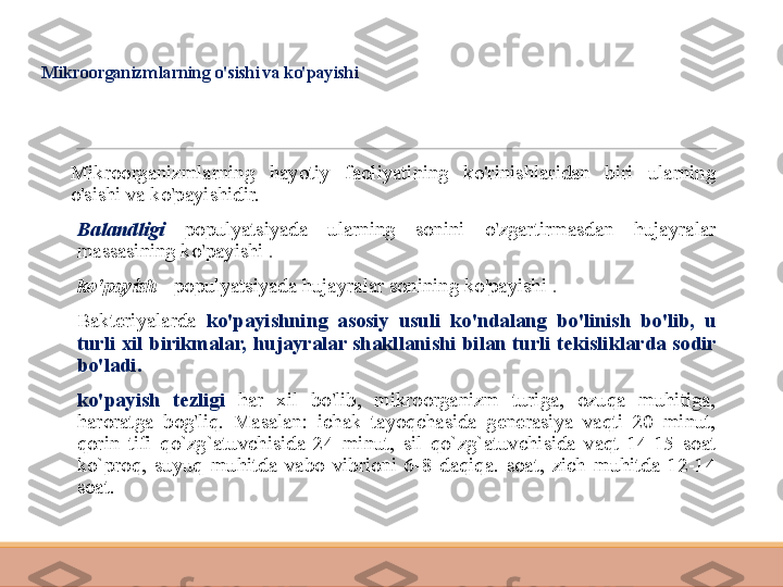 Mikroorganizmlarning o'sishi va ko'payishi
Mikroorganizmlarning  hayotiy  faoliyatining  ko'rinishlaridan  biri  ularning 
o'sishi va ko'payishidir.
 
Balandligi   populyatsiyada  ularning  sonini  o'zgartirmasdan  hujayralar 
massasining ko'payishi  .
 
ko'payish   - populyatsiyada hujayralar sonining ko'payishi  .
 
Bakteriyalarda  ko'payishning  asosiy  usuli  ko'ndalang  bo'linish  bo'lib,  u 
turli  xil  birikmalar,  hujayralar  shakllanishi  bilan  turli  tekisliklarda  sodir 
bo'ladi.
 
ko'payish  tezligi  har  xil  bo'lib,  mikroorganizm  turiga,  ozuqa  muhitiga, 
haroratga  bog'liq.  Masalan:  ichak  tayoqchasida  generasiya  vaqti  20  minut, 
qorin  tifi  qo`zg`atuvchisida  24  minut,  sil  qo`zg`atuvchisida  vaqt  14-15  soat 
ko`proq,  suyuq  muhitda  vabo  vibrioni  6-8  daqiqa.  soat,  zich  muhitda  12-14 
soat. 