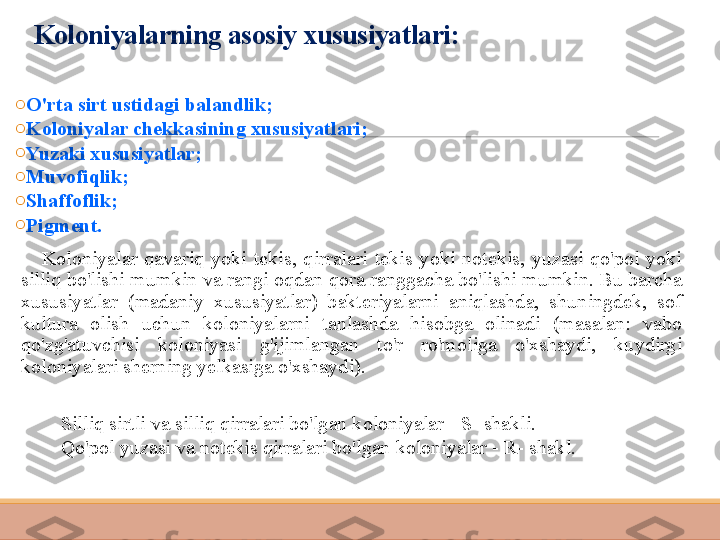 Koloniyalarning asosiy xususiyatlari:
o
O'rta sirt ustidagi balandlik;
o
Koloniyalar chekkasining xususiyatlari;
o
Yuzaki xususiyatlar;
o
Muvofiqlik;
o
Shaffoflik;
o
Pigment.
        Koloniyalar  qavariq  yoki  tekis,  qirralari  tekis  yoki  notekis,  yuzasi  qo'pol  yoki 
silliq bo'lishi mumkin va rangi oqdan qora ranggacha bo'lishi mumkin. Bu barcha 
xususiyatlar  (madaniy  xususiyatlar)  bakteriyalarni  aniqlashda,  shuningdek,  sof 
kultura  olish  uchun  koloniyalarni  tanlashda  hisobga  olinadi  (masalan:  vabo 
qo'zg'atuvchisi  koloniyasi  g'ijimlangan  to'r  ro'moliga  o'xshaydi,  kuydirgi 
koloniyalari sherning yelkasiga o'xshaydi).
Silliq sirtli va silliq qirralari bo'lgan koloniyalar - S- shakli.
Qo'pol yuzasi va notekis qirralari bo'lgan koloniyalar - R- shakl. 