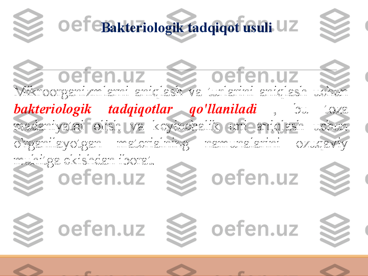 Mikroorganizmlarni  aniqlash  va  turlarini  aniqlash  uchun 
bakteriologik  tadqiqotlar  qo'llaniladi  ,  bu  toza 
madaniyatni  olish  va  keyinchalik  uni  aniqlash  uchun 
o'rganilayotgan  materialning  namunalarini  ozuqaviy 
muhitga ekishdan iborat. Bakteriologik tadqiqot usuli 