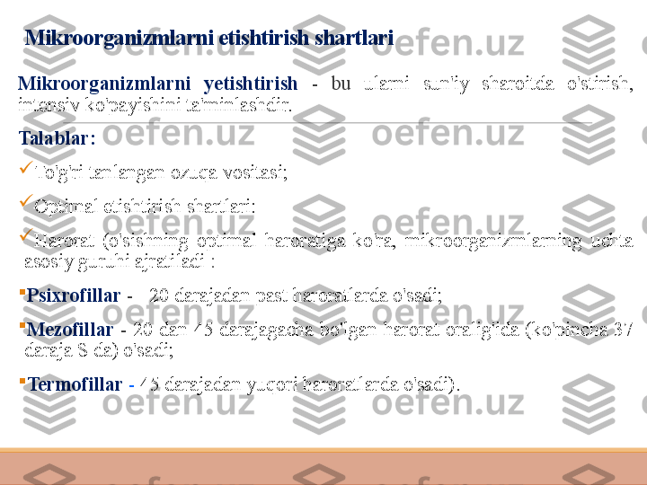 Mikroorganizmlarni etishtirish shartlari
Mikroorganizmlarni  yetishtirish  -  bu  ularni  sun'iy  sharoitda  o'stirish, 
intensiv ko'payishini ta'minlashdir.
Talablar:

To'g'ri tanlangan ozuqa vositasi;

Optimal etishtirish shartlari:

Harorat  (o'sishning  optimal  haroratiga  ko'ra,  mikroorganizmlarning  uchta 
asosiy guruhi ajratiladi  :

Psixrofillar  -  +20 darajadan past haroratlarda o'sadi;

Mezofillar  -  20  dan  45  darajagacha  bo'lgan  harorat  oralig'ida  (ko'pincha  37 
daraja S da) o'sadi;

Termofillar  -   45 darajadan yuqori haroratlarda o'sadi). 