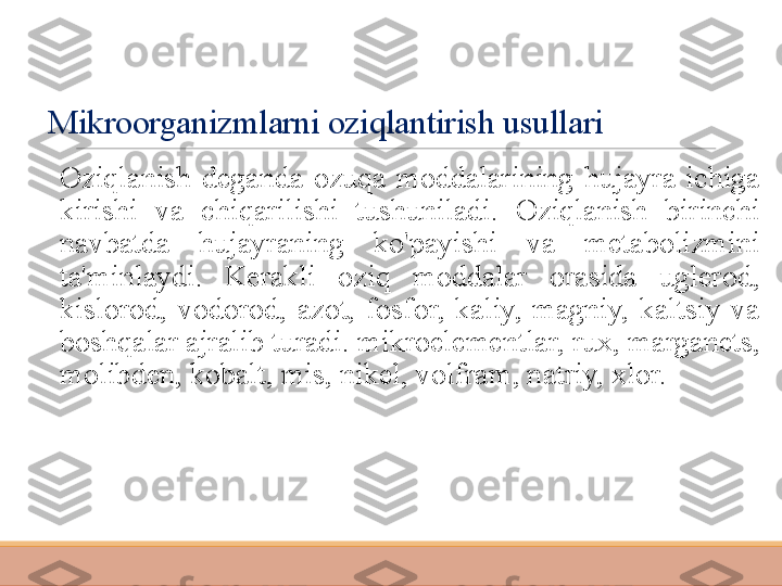 Mikroorganizmlarni oziqlantirish usullari
 
Oziqlanish  deganda  ozuqa  moddalarining  hujayra  ichiga 
kirishi  va  chiqarilishi  tushuniladi.  Oziqlanish  birinchi 
navbatda  hujayraning  ko'payishi  va  metabolizmini 
ta'minlaydi.  Kerakli  oziq  moddalar  orasida  uglerod, 
kislorod,  vodorod,  azot,  fosfor,  kaliy,  magniy,  kaltsiy  va 
boshqalar ajralib turadi. mikroelementlar, rux, marganets, 
molibden, kobalt, mis, nikel, volfram, natriy, xlor. 