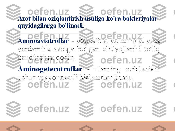 Azot bilan oziqlantirish usuliga ko'ra bakteriyalar 
quyidagilarga bo'linadi.
 
Aminoavtotroflar   -  atmosfera  va  mineral  azot 
yordamida  azotga  bo'lgan  ehtiyojlarini  to'liq 
qondirishga qodir;
 
Aminogeterotroflar  -  ularning  oziqlanishi 
uchun tayyor azotli birikmalar kerak. 