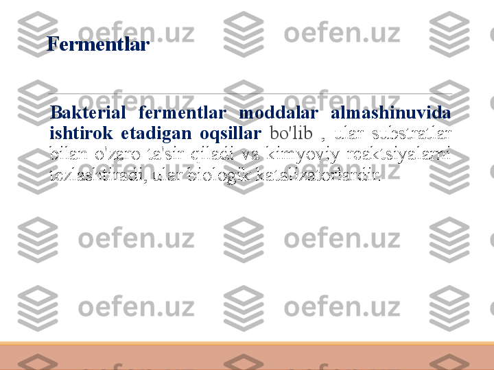 Fermentlar
 
Bakterial  fermentlar  moddalar  almashinuvida 
ishtirok  etadigan  oqsillar  bo'lib  ,  ular  substratlar 
bilan  o'zaro  ta'sir  qiladi  va  kimyoviy  reaktsiyalarni 
tezlashtiradi, ular biologik katalizatorlardir. 