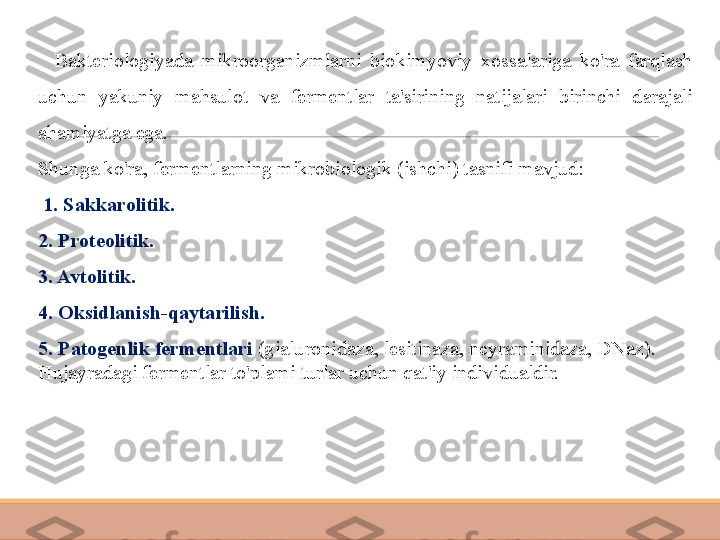     Bakteriologiyada  mikroorganizmlarni  biokimyoviy  xossalariga  ko'ra  farqlash 
uchun  yakuniy  mahsulot  va  fermentlar  ta'sirining  natijalari  birinchi  darajali 
ahamiyatga ega.
Shunga ko'ra, fermentlarning mikrobiologik (ishchi) tasnifi mavjud:
  1. Sakkarolitik.
2. Proteolitik.
3. Avtolitik.
4. Oksidlanish-qaytarilish.
5. Patogenlik fermentlari  (gialuronidaza, lesitinaza, neyraminidaza, DNaz).
Hujayradagi fermentlar to'plami turlar uchun qat'iy individualdir. 