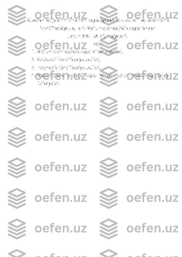 Kuzatish natijalarini birlamchi qayta ishlash. Strukturali    va param е trik
id е ntifikatsiya usullari.  Ma'lumotlar statistik  q ayta ishlash
uchun   MATLAB funksiyalari.
Reja:
1. Ma’lumotlarni statistik qayta ishlash masalasi;
2. Strukturali identifikatsiya usullari;
3. Parametrik identifikatsiya usullari;
4. Ma’lumotlarni   statistic   qayta   ishlash   uchun   Matlabning   asosiy
funksiyalari. 