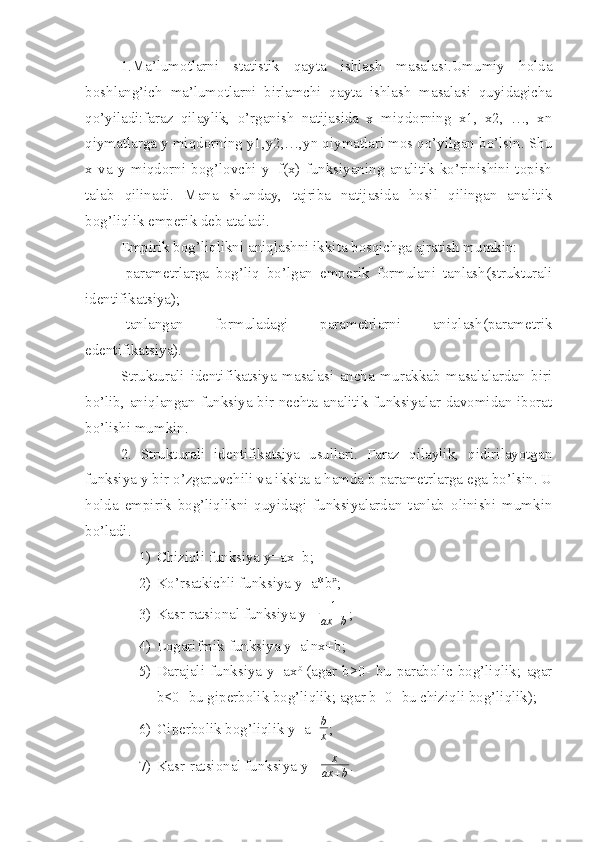 1.Ma’lumotlarni   statistik   qayta   ishlash   masalasi.Umumiy   holda
boshlang’ich   ma’lumotlarni   birlamchi   qayta   ishlash   masalasi   quyidagicha
qo’yiladi:faraz   qilaylik,   o’rganish   natijasida   x   miqdorning   x1,   x2,   …,   xn
qiymatlarga y miqdorning y1,y2,…,yn qiymatlari mos qo’yilgan bo’lsin. Shu
x   va   y   miqdorni   bog’lovchi   y=f(x)   funksiyaning   analitik   ko’rinishini   topish
talab   qilinadi.   Mana   shunday,   tajriba   natijasida   hosil   qilingan   analitik
bog’liqlik emperik deb ataladi.
Empirik bog’liqlikni aniqlashni ikkita bosqichga ajratish mumkin:
-parametrlarga   bog’liq   bo’lgan   emperik   formulani   tanlash(strukturali
identifikatsiya);
-tanlangan   formuladagi   parametrlarni   aniqlash(parametrik
edentifikatsiya).
Strukturali   identifikatsiya   masalasi   ancha   murakkab   masalalardan   biri
bo’lib, aniqlangan funksiya bir nechta analitik funksiyalar davomidan iborat
bo’lishi mumkin.
2.   Strukturali   identifikatsiya   usullari.   Faraz   qilaylik,   qidirilayotgan
funksiya y bir o’zgaruvchili va ikkita a hamda b parametrlarga ega bo’lsin. U
holda   empirik   bog’liqlikni   quyidagi   funksiyalardan   tanlab   olinishi   mumkin
bo’ladi.
1) Chiziqli funksiya y=ax+b;
2) Ko’rsatkichli funksiya y=a*b x
;
3) Kasr ratsional funksiya y=  1
ax + b ;
4) Logarifmik funksiya y=alnx+b;
5) Darajali   funksiya   y=ax b  
(agar   b>0-   bu   parabolic   bog’liqlik;   agar
b<0- bu giperbolik bog’liqlik; agar b=0- bu chiziqli bog’liqlik);
6) Giperbolik bog’liqlik y=a+ b
x ;
7) Kasr-ratsional funksiya y=  x
ax + b . 