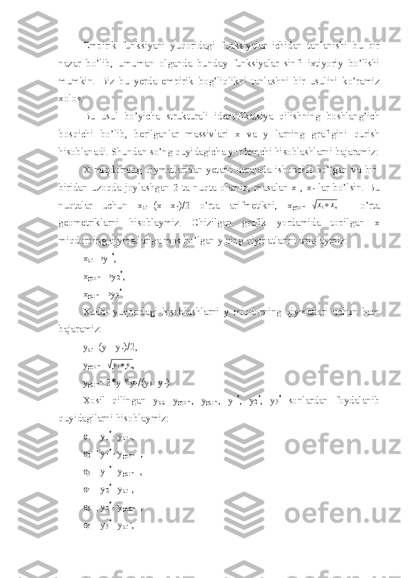 Empirik   funksiyani   yuqoridagi   funksiyalar   ichidan   tanlanishi   bu   bir
nazar   bo’lib,   umuman   olganda   bunday   funksiyalar   sinfi   ixtiyoriy   bo’lishi
mumkin.   Biz   bu   yerda   empirik   bog’liqlikni   tanlashni   bir   usulini   ko’ramiz
xolos.
Bu   usul   bo’yicha   strukturali   identifikatsiya   qilishning   boshlang’ich
bosqichi   bo’lib,   berilganlar   massivlari   x   va   y   larning   grafigini   qurish
hisoblanadi. Shundan so’ng quyidagicha yordamchi hisoblashlarni bajaramiz:
X miqdorning  qiymatlaridan  yetarli  darajada  ishonchli  bo’lgan  va  bir-
biridan   uzoqda   joylashgan   2   ta   nuqta   olamiz,   masalan   x
1 ,   x
n   lar   bo’lsin.   Bu
nuqtalar   uchun   x
ar =(x
1 +x
n )/2   o’rta   arifmetikni,   x
geom =√ x
1 ∗ x
n   -   o’rta
geometriklarni   hisoblaymiz.   Chizilgan   grafik   yordamida   topilgan   x
miqdorning qiymatlariga mos bo’lgan y ning qiymatlarini aniqlaymiz:
x
ar →y
1 *
,
x
geom →y
2 *
,
x
garm →y
3 *
.
Xuddi   yuqoridagi   hisoblashlarni   y   miqdorning   qiymatlari   uchun   ham
bajaramiz:
y
ar =(y
1 +y
n )/2, 
y
geom =	
√y1∗yn ,
y
garm =2*y
1 *y
n /(y
1 +y
n ).
Xosil   qilingan   y
ar ,   y
geom ,   y
garm ,   y
1 *
,   y
2 *
,   y
3 *
  sonlardan   foydalanib
quyidagilarni hisoblaymiz:
ε
1 =| y
1 *
- y
ar  |,
ε
2 =| y
1 *
- y
geom  |,
ε
3 =| y
1 *
- y
garm  |,
ε
4 =| y
2 *
- y
ar  |,
ε
5 =| y
2 *
- y
geom  |,
ε
6 =| y
3 *
- y
ar  |, 