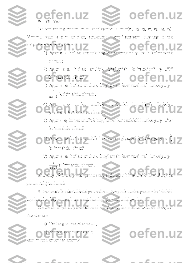 ε
7 =| y
3 *
- y
geom  |.
Bu   sonlarning   minimumini   aniqlaymiz:   ε=min(ε
1 ,   ε
2 ,   ε
3 ,   ε
4 ,   ε
5 ,   ε
6 ,   ε
7 ).
Minimal   xatolik   ε   ni   aniqlab,   strukturali   identifikatsiyani   quyidagi   qoida
bo’yicha amalga oshiramiz.
1) Agar ε=ε
1   bo’lsa analitik bog’lanish chiziqli y=ax+b ko’rinishda
olinadi;
2) Agar   ε=ε
2   bo’lsa   analitik   bog’lanish   ko’rsatkichli   y=a*b x
ko’rinishda olinadi;
3) Agar   ε=ε
3   bo’lsa   analitik   bog’lanish   kasr-ratsional   funksiya   y=
1
ax + b  ko’rinishda olinadi;
4) Agar   ε=ε
4   bo’lsa   analitik   bog’lanish   logarifmik   funksiya
y=alnx+b ko’rinishda olinadi;
5) Agar ε=ε
5  bo’lsa analitik bog’lanish ko’rsatkichli funksiya y=a*x b
ko’rinishda olinadi;
6) Agar   ε=ε
6   bo’lsa   analitik   bog’lanish   giperbolik   funksiya   y=a+b
x
ko’rinishda olinadi;
7) Agar   ε=ε
7   bo’lsa   analitik   bog’lanish   kasr-ratsional   funksiya   y=
x
ax + b ko’rinishda olinadi;
Shunday qilib ε qiymatiga mos ravishda aniq bir analitik formula (2 ta
parametrli) tanlanadi.
3.   Parametrik   identifikatsiya   usullari.   Empirik   funksiyaning   ko’rinishi
topilgandan keyin a va b parametrlarning qiymati aniqlanadi.
Umuman  olganda  parametrlarni  aniqlashni  bir  nechta  usullari  mavjud.
Biz ulardan:
a) Tanlangan nuqtalar usuli;
b) Kichik kvadratlar usuli;
kabi metodlardan ishlatamiz. 