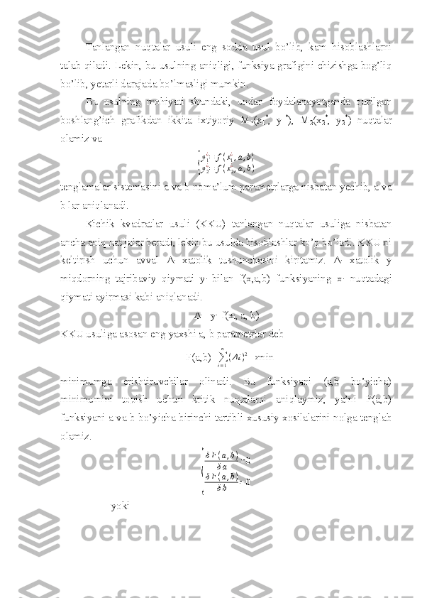 Tanlangan   nuqtalar   usuli   eng   sodda   usul   bo’lib,   kam   hisoblashlarni
talab qiladi. Lekin, bu usulning aniqligi, funksiya grafigini chizishga bog’liq
bo’lib, yetarli darajada bo’lmasligi mumkin.
Bu   usulning   mohiyati   shundaki,   undan   foydalanayotganda   qurilgan
boshlang’ich   grafikdan   ikkita   ixtiyoriy   M
1 (x
1 *
,   y
1 *
),   M
2 (x
2 *
,   y
2 *
)   nuqtalar
olamiz va{
y1¿=	f(x1¿,a,b)	
y2¿=	f(x2¿,a,b)
tenglamalar sistemasini a va b noma’lum parametrlarga nisbatan yechib, a va
b lar aniqlanadi.
Kichik   kvadratlar   usuli   (KKU)   tanlangan   nuqtalar   usuliga   nisbatan
ancha aniq natijalar beradi, lekin bu usulda hisoblashlar ko’p bo’ladi. KKU ni
keltirish   uchun   avval   Δ
i   xatolik   tushunchasini   kiritamiz.   Δ
i   xatolik   y
miqdorning   tajribaviy   qiymati   y
i   bilan   f(x,a,b)   funksiyaning   x
i   nuqtadagi
qiymati ayirmasi kabi aniqlanadi.
Δ
i = y
i -f(x
i , a, b)
KKU usuliga asosan eng yaxshi a, b parametrlar deb 
F(a,b)=	
∑i=1
n	
(Δi)2 →min
minimumga   erishtiruvchilar   olinadi.   Bu   funksiyani   (a,b   bo’yicha)
minimumini   topish   uchun   kritik   nuqtalarni   aniqlaymiz,   ya’ni   F(a,b)
funksiyani a va b bo’yicha birinchi tartibli xususiy xosilalarini nolga tenglab
olamiz.	
{
δ F ( a , b )
δ a = 0
δ F ( a , b )
δ b = 0
yoki 