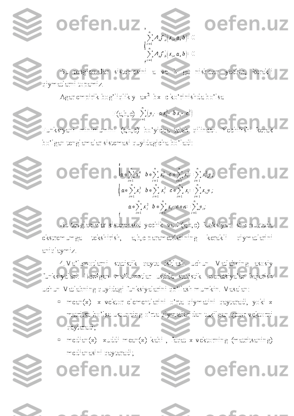 {
∑i=1
n	
Δifa'(xi,a,b)=0	
∑i=1
n	
Δifb'(xi,a,b)=0Bu   tenglamalar   sistemasini   a   va   b   ga   nisbatan   yechib,   kerakli
qiymatlarni topamiz.
Agar empirik bog’liqlik y=ax 2
+bx+c ko’rinishda bo’lsa
F(a,b,c)=
∑
i = 1n	
(
y
i − a x
i2
− b x
i − c 2	)
Funksiyani   minimumini   (a,b,c)   bo’yicha   talab   qilinadi.   Yechilishi   kerak
bo’lgan tenglamalar sistemasi quyidagicha bo’ladi:	
{
a ∗
∑
i = 1n
x
i4
+ b ∗
∑
i = 1n
x
i3
+ c ∗
∑
i = 1n
x
i2
=
∑
i = 1n
x
i 2
y ;
a ∗
∑
i = 1n
x
i3
+ b ∗
∑
i = 1n
x
i2
+ c ∗
∑
i = 1n
x
i =
∑
i = 1n
x
i y ;
a ∗
∑
i = 1n
x
i2
+ b ∗
∑
i = 1n
x
i + c ∗ n =
∑
i = 1n
y
i ;
Bu   tenglamalar   sistemasini   yechib   va   F(a,b,c)   funksiyani   shu   nuqtada
ekstremumga   tekshirish,   a,b,c-parametrlarining   kerakli   qiymatlarini
aniqlaymiz.
4.Ma’lumotlarni   statistik   qayta   ishlash   uchun   Matlabning   asosiy
funksiyalari.   Berilgan   ma’lumotlar   ustida   statistik   operatsiyalar   bajarish
uchun Matlabning quyidagi funksiyalarini qo’llash mumkin. Masalan:
 mean(x)-   x   vektor   elementlarini   o’rta   qiymatini   qaytaradi,   yoki   x
matritsa bo’lsa ustunning o’rta qiymatlaridan tuzilgan qator vektorni
qaytaradi;
 median(x)-   xuddi   mean(x)   kabi   ,   faqat   x   vektorning   (matritsaning)
medianasini qaytaradi; 