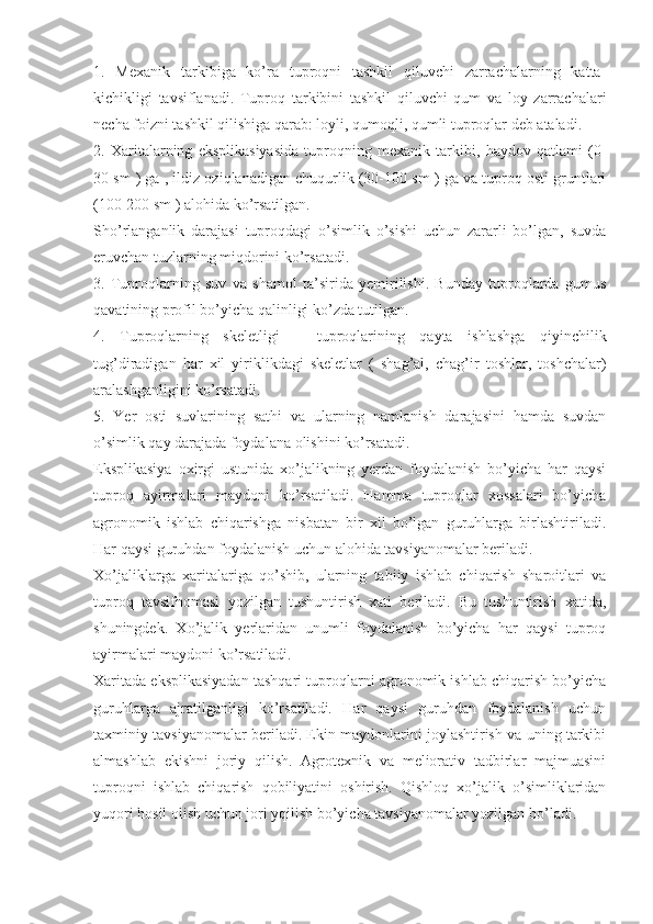 1.   Mexanik   tarkibiga   ko’ra   tuproqni   tashkil   qiluvchi   zarrachalarning   katta-
kichikligi   tavsiflanadi.   Tuproq   tarkibini   tashkil   qiluvchi   qum   va   loy   zarrachalari
necha foizni tashkil qilishiga qarab: loyli, qumoqli, qumli tuproqlar deb ataladi. 
2.   Xaritalarning   eksplikasiyasida   tuproqning   mexanik   tarkibi,   haydov   qatlami   (0-
30 sm ) ga , ildiz oziqlanadigan chuqurlik (30-100 sm ) ga va tuproq osti gruntlari
(100-200 sm ) alohida ko’rsatilgan. 
Sho’rlanganlik   darajasi   tuproqdagi   o’simlik   o’sishi   uchun   zararli   bo’lgan,   suvda
eruvchan tuzlarning miqdorini ko’rsatadi. 
3.   Tuproqlarning   suv   va   shamol   ta’sirida   yemirilishi.   Bunday   tuproqlarda   gumus
qavatining profil bo’yicha qalinligi ko’zda tutilgan. 
4.   Tuproqlarning   skeletligi   –   tuproqlarining   qayta   ishlashga   qiyinchilik
tug’diradigan   har   xil   yiriklikdagi   skeletlar   (   shag’al,   chag’ir   toshlar,   toshchalar)
aralashganligini ko’rsatadi. 
5.   Yer   osti   suvlarining   sathi   va   ularning   namlanish   darajasini   hamda   suvdan
o’simlik qay darajada foydalana olishini ko’rsatadi. 
Eksplikasiya   oxirgi   ustunida   xo’jalikning   yerdan   foydalanish   bo’yicha   har   qaysi
tuproq   ayirmalari   maydoni   ko’rsatiladi.   Hamma   tuproqlar   xossalari   bo’yicha
agronomik   ishlab   chiqarishga   nisbatan   bir   xil   bo’lgan   guruhlarga   birlashtiriladi.
Har qaysi guruhdan foydalanish uchun alohida tavsiyanomalar beriladi. 
Xo’jaliklarga   xaritalariga   qo’shib,   ularning   tabiiy   ishlab   chiqarish   sharoitlari   va
tuproq   tavsifnomasi   yozilgan   tushuntirish   xati   beriladi.   Bu   tushuntirish   xatida,
shuningdek.   Xo’jalik   yerlaridan   unumli   foydalanish   bo’yicha   har   qaysi   tuproq
ayirmalari maydoni ko’rsatiladi. 
Xaritada eksplikasiyadan tashqari tuproqlarni agronomik ishlab chiqarish bo’yicha
guruhlarga   ajratilganligi   ko’rsatiladi.   Har   qaysi   guruhdan   foydalanish   uchun
taxminiy tavsiyanomalar beriladi. Ekin maydonlarini joylashtirish va uning tarkibi
almashlab   ekishni   joriy   qilish.   Agrotexnik   va   meliorativ   tadbirlar   majmuasini
tuproqni   ishlab   chiqarish   qobiliyatini   oshirish.   Qishloq   xo’jalik   o’simliklaridan
yuqori hosil olish uchun jori yqilish bo’yicha tavsiyanomalar yozilgan bo’ladi.  