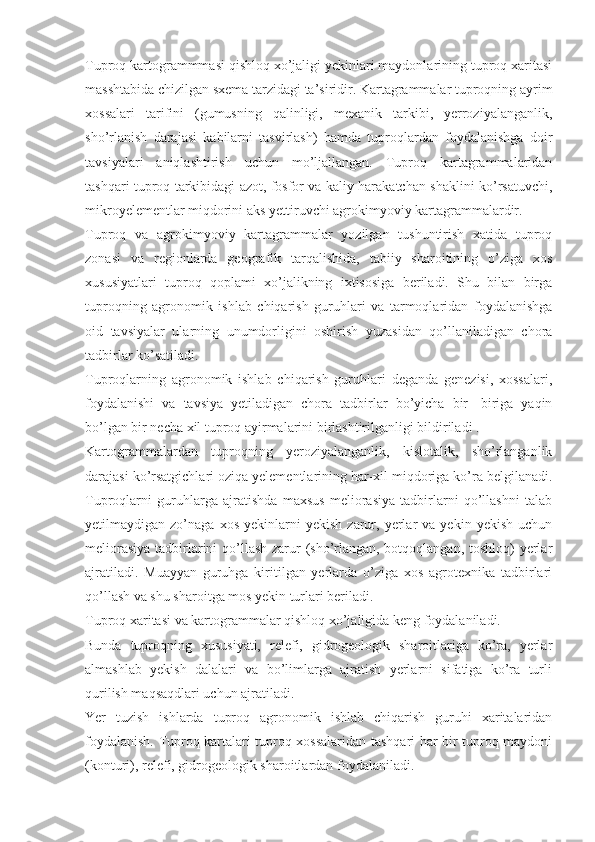 Tuproq kartogrammmasi qishloq xo’jaligi yekinlari maydonlarining tuproq xaritasi
masshtabida chizilgan sxema tarzidagi ta’siridir. Kartagrammalar tuproqning ayrim
xossalari   tarifini   (gumusning   qalinligi,   mexanik   tarkibi,   yerroziyalanganlik,
sho’rlanish   darajasi   kabilarni   tasvirlash)   hamda   tuproqlardan   foydalanishga   doir
tavsiyalari   aniqlashtirish   uchun   mo’ljallangan.   Tuproq   kartagrammalaridan
tashqari tuproq tarkibidagi azot, fosfor va kaliy harakatchan shaklini ko’rsatuvchi,
mikroyelementlar miqdorini aks yettiruvchi agrokimyoviy kartagrammalardir. 
Tuproq   va   agrokimyoviy   kartagrammalar   yozilgan   tushuntirish   xatida   tuproq
zonasi   va   regionlarda   geografik   tarqalishida,   tabiiy   sharoitining   o’ziga   xos
xususiyatlari   tuproq   qoplami   xo’jalikning   ixtisosiga   beriladi.   Shu   bilan   birga
tuproqning   agronomik   ishlab   chiqarish   guruhlari   va   tarmoqlaridan   foydalanishga
oid   tavsiyalar   ularning   unumdorligini   oshirish   yuzasidan   qo’llaniladigan   chora
tadbirlar ko’satiladi. 
Tuproqlarning   agronomik   ishlab   chiqarish   guruhlari   deganda   genezisi,   xossalari,
foydalanishi   va   tavsiya   yetiladigan   chora   tadbirlar   bo’yicha   bir-   biriga   yaqin
bo’lgan bir necha xil tuproq ayirmalarini birlashtirilganligi bildiriladi . 
Kartogrammalardan   tuproqning   yeroziyalanganlik,   kislotalik,   sho’rlanganlik
darajasi ko’rsatgichlari oziqa yelementlarining har-xil miqdoriga ko’ra belgilanadi.
Tuproqlarni   guruhlarga   ajratishda   maxsus   meliorasiya   tadbirlarni   qo’llashni   talab
yetilmaydigan  zo’naga   xos   yekinlarni   yekish   zarur,  yerlar   va   yekin  yekish   uchun
meliorasiya  tadbirlarini  qo’llash zarur (sho’rlangan, botqoqlangan, toshloq)  yerlar
ajratiladi.   Muayyan   guruhga   kiritilgan   yerlarda   o’ziga   xos   agrotexnika   tadbirlari
qo’llash va shu sharoitga mos yekin turlari beriladi. 
Tuproq xaritasi va kartogrammalar qishloq xo’jaligida keng foydalaniladi. 
Bunda   tuproqning   xususiyati,   relefi,   gidrogeologik   sharoitlariga   ko’ra,   yerlar
almashlab   yekish   dalalari   va   bo’limlarga   ajratish   yerlarni   sifatiga   ko’ra   turli
qurilish maqsaqdlari uchun ajratiladi. 
Yer   tuzish   ishlarda   tuproq   agronomik   ishlab   chiqarish   guruhi   xaritalaridan
foydalanish. Tuproq kartalari tuproq xossalaridan tashqari har bir tuproq maydoni
(konturi), relefi, gidrogeologik sharoitlardan foydalaniladi.  