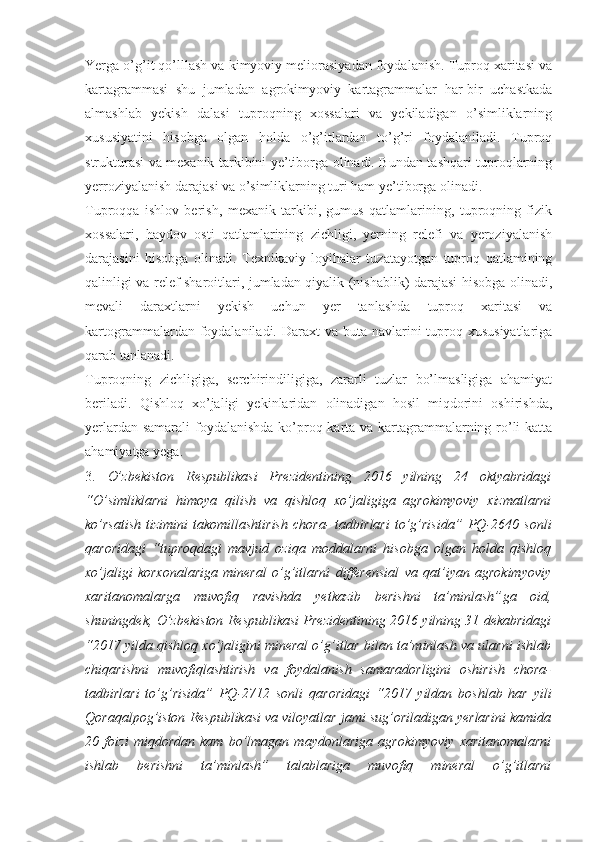 Yerga o’g’it qo’lllash va kimyoviy meliorasiyadan foydalanish. Tuproq xaritasi va
kartagrammasi   shu   jumladan   agrokimyoviy   kartagrammalar   har-bir   uchastkada
almashlab   yekish   dalasi   tuproqning   xossalari   va   yekiladigan   o’simliklarning
xususiyatini   hisobga   olgan   holda   o’g’itlardan   to’g’ri   foydalaniladi.   Tuproq
strukturasi va mexanik tarkibini ye’tiborga olinadi. Bundan tashqari tuproqlarning
yerroziyalanish darajasi va o’simliklarning turi ham ye’tiborga olinadi. 
Tuproqqa   ishlov   berish,   mexanik   tarkibi,   gumus   qatlamlarining,   tuproqning   fizik
xossalari,   haydov   osti   qatlamlarining   zichligi,   yerning   relefi   va   yeroziyalanish
darajasini   hisobga   olinadi.   Texnikaviy   loyihalar   tuzatayotgan   tuproq   qatlamining
qalinligi va relef sharoitlari, jumladan qiyalik (nishablik) darajasi hisobga olinadi,
mevali   daraxtlarni   yekish   uchun   yer   tanlashda   tuproq   xaritasi   va
kartogrammalardan foydalaniladi. Daraxt  va buta navlarini  tuproq xususiyatlariga
qarab tanlanadi. 
Tuproqning   zichligiga,   serchirindiligiga,   zararli   tuzlar   bo’lmasligiga   ahamiyat
beriladi.   Qishloq   xo’jaligi   yekinlaridan   olinadigan   hosil   miqdorini   oshirishda,
yerlardan samarali  foydalanishda  ko’proq karta va kartagrammalarning ro’li  katta
ahamiyatga yega. 
3.   O’zbekiston   Respublikasi   Prezidentining   2016   yilning   24   oktyabridagi
“O’simliklarni   himoya   qilish   va   qishloq   xo’jaligiga   agrokimyoviy   xizmatlarni
ko’rsatish   tizimini   takomillashtirish   chora-   tadbirlari   to’g’risida”   PQ-2640  sonli
qaroridagi   “tuproqdagi   mavjud   oziqa   moddalarni   hisobga   olgan   holda   qishloq
xo’jaligi   korxonalariga   mineral   o’g’itlarni   differensial   va   qat’iyan   agrokimyoviy
xaritanomalarga   muvofiq   ravishda   yetkazib   berishni   ta’minlash” ga   oid,
shuningdek, O’zbekiston Respublikasi Prezidentining 2016 yilning 31 dekabridagi
“2017 yilda qishloq xo’jaligini mineral o’g’itlar bilan ta’minlash va ularni ishlab
chiqarishni   muvofiqlashtirish   va   foydalanish   samaradorligini   oshirish   chora-
tadbirlari   to’g’risida”   PQ-2712   sonli   qaroridagi   “2017   yildan   boshlab   har   yili
Qoraqalpog’iston Respublikasi va viloyatlar jami sug’oriladigan yerlarini kamida
20   foizi   miqdordan   kam   bo’lmagan   maydonlariga   agrokimyoviy   xaritanomalarni
ishlab   berishni   ta’minlash”   talablariga   muvofiq   mineral   o’g’itlarni 