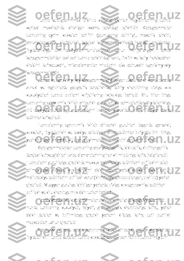 Tuproq   kartogrammmasi   qishloq   xo‘jaligi   ekinlari   maydonlarining   tuproq
xaritasi   masshtabida   chizilgan   sxema   tarzidagi   ta’siridir.   Kartagrammalar
tuproqning   ayrim   xossalari   tarifini   (gumusning   qalinligi,   mexanik   tarkibi,
erroziyalanganlik,   sho‘rlanish   darajasi   kabilarni   tasvirlash)   hamda   tuproqlardan
foydalanishga   doir   tavsiyalari   aniqlashtirish   uchun   mo‘ljallangan.   Tuproq
kartagrammalaridan   tashqari   tuproq   tarkibidagi   azot,   fosfor   va   kaliy   harakatchan
shaklini   ko‘rsatuvchi,   mikroelementlar   miqdorini   aks   ettiruvchi   agrokimyoviy
kartagrammalardir.
Tuproq va agrokimyoviy kartagrammalar yozilgan tushuntirish xatida tuproq
zonasi   va   regionlarda   geografik   tarqalishida,   tabiiy   sharoitining   o‘ziga   xos
xususiyatlari   tuproq   qoplami   xo‘jalikning   ixtisosiga   beriladi.   Shu   bilan   birga
tuproqning   agronomik   ishlab   chiqarish   guruhlari   va   tarmoqlaridan   foydalanishga
oid   tavsiyalar   ularning   unumdorligini   oshirish   yuzasidan   qo‘llaniladigan   chora
tadbirlar ko‘satiladi.
Tuproqlarning   agronomik   ishlab   chiqarish   guruhlari   deganda   genezisi,
xossalari,   foydalanishi   va   tavsiya   etiladigan   chora   tadbirlar   bo‘yicha   bir-   biriga
yaqin bo‘lgan bir necha xil tuproq ayirmalarini birlashtirilganligi bildiriladi .
Kartogrammalardan tuproqning eroziyalanganlik, kislotalik, sho‘rlanganlik
darajasi ko‘rsatgichlari oziqa elementlarining har-xil miqdoriga ko‘ra belgilanadi.
Tuproqlarni guruhlarga ajratishda maxsus melioratsiya tadbirlarni qo‘llashni talab
etilmaydigan   zo‘naga   xos   ekinlarni   ekish   zarur,   yerlar   va   ekin   ekish   uchun
melioratsiya tadbirlarini qo‘llash zarur (sho‘rlangan, botqoqlangan, toshloq) yerlar
ajratiladi. Muayyan guruhga kiritilgan yerlarda o‘ziga xos agrotexnika tadbirlari
qo‘llash va shu sharoitga mos ekin turlari beriladi.
Tuproq xaritasi va kartogrammalar qishloq xo‘jaligida keng foydalaniladi.
Bunda   tuproqning   xususiyati,   relyefi,   gidrogeologik   sharoitlariga   ko‘ra,   yerlar
ekish   dalalari   va   bo‘limlarga   ajratish   yerlarni   sifatiga   ko‘ra   turli   qurilish
maqsaqdlari uchun ajratiladi.
Yer   tuzish   ishlarda   tuproq   agronomik   ishlab   chiqarish   guruhi   xaritalaridan
foydalanish. Tuproq kartalari tuproq xossalaridan tashqari har bir tuproq maydoni 