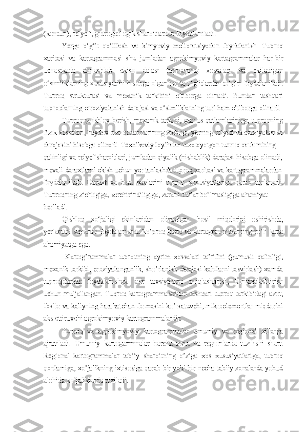 (konturi), relyefi, gidrogeologik sharoitlardan foydalaniladi.
Yerga   o‘g‘it   qo‘lllash   va   kimyoviy   melioratsiyadan   foydalanish.   Tuproq
xaritasi   va   kartagrammasi   shu   jumladan   agrokimyoviy   kartagrammalar   har-bir
uchastkada   almashlab   ekish   dalasi   tuproqning   xossalari   va   ekiladigan
o‘simliklarning xususiyatini hisobga olgan holda o‘g‘itlardan to‘g‘ri foydalaniladi.
Tuproq   strukturasi   va   mexanik   tarkibini   e’tiborga   olinadi.   Bundan   tashqari
tuproqlarning erroziyalanish darajasi va o‘simliklarning turi ham e’tiborga olinadi.
Tuproqqa ishlov berish, mexanik tarkibi, gumus qatlamlarining, tuproqning
fizik xossalari, haydov osti qatlamlarining zichligi, yerning relyefi va eroziyalanish
darajasini hisobga olinadi. Texnikaviy loyihalar tuzatayotgan tuproq qatlamining
qalinligi va relyef sharoitlari, jumladan qiyalik (nishablik) darajasi hisobga olinadi,
mevali daraxtlarni ekish uchun yer tanlashda tuproq xaritasi va kartogrammalardan
foydalaniladi.   Daraxt   va   buta   navlarini   tuproq   xususiyatlariga   qarab   tanlanadi.
Tuproqning zichligiga, serchirindiligiga, zararli tuzlar bo‘lmasligiga ahamiyat
beriladi.
Qishloq   xo‘jaligi   ekinlaridan   olinadigan   hosil   miqdorini   oshirishda,
yerlardan samarali  foydalanishda  ko‘proq karta va kartagrammalarning ro‘li   katta
ahamiyatga ega.
  Kartog’rammalar   tuproqning   ayrim   xossalari   ta’rifini   (gumusli   qalinligi,
mexanik tarkibi, eroziyalanganlik, sho’rlanish darajasi kabilarni tasvirlash) xamda
tuproqdardan   foydalanishga   doir   tavsiyalarni   aniqlashtirish,   konkretlashtirish
uchun muljallangan. Tuqroq kartogrammalaridan tashqari  tuproq tarkibidagi azot,
fosfor va kaliyning harakatchan formasini ko’rsatuvchi, mikroelementlar miqdorini
aks ettiruvchi agrokimyoviy kartogrammalardir. 
Tuproq   va   agrokimyoviy   kartogrammalar   umumiy   va   regional   xillarga
ajratiladi.   Umumiy   kartogarmmalar   barcha   zona   va   regionlarda   tuzilishi   shart.
Regional   kartogrammalar   tabiiy   sharoitning   o’ziga   xos   xususiyatlariga,   tuproq
qoplamiga, xo’jalikning ixtisosiga qarab bir yoki bir necha tabiiy zonalarda yohud
alohida xo’jaliklarda tuziladi.  