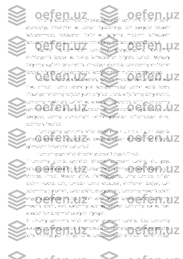 Umumiy   kartogrammalar   jumlasiga   tuproqlarni   agronomik   ishlab   chiqarish
gruppalariga   birlashtirish   va   ulardan   foydalanishga   doir   tavsiyalar   beruvchi
kartogrammalar,   harakatchan   fosfor   va   kaliyning   miqdorini   ko’rsatuvchi
kartogarmmalar hamda tuproqlar bonitirovkasiga doir kartogarammalar kiradi. 
Regional   kartogrmmalar   tuproqning   eroziyalanganlik,   kislotalilik,
sho’rlanganlik   darajasi   va   boshqa   ko’rsatkichlari   bo’yicha   tuziladi.   Markaziy
Osiyoning   sug’orib   dehqonchilik   qilinadigan   sharoitida   tuproqlarning   sho’rlanish
darajasi bo’yicha tuziladigan regional kartogrammalari muhim ahamiyatga ega. 
Tuproq   kartalariga   albatta   ocherk,   kartogrammalarga   esa   tushuntirish   xati
ilova   qilinadi.   Tuproq   ocherki   yoki   kartogrammadagi   uqtirish   xatida   barcha
o’tkazilgan ishlarning natijalari yozib qo’yiladi. Ularda xo’jalikning tabiiy sharoiti,
tuproqning   morfologik   tuzilishi   va   xosssalarining   analitik   tahlili,   tuproqlarning
agronomik   ishlab   chiqarish   gruppalari   va   tuproqlardan   foydalanishga   oid
tavsiyalar,   ularning   unumdorligini   oshirish   yuzasidan   qo’llaniladigan   chora-
tadbirlar ko’rsatiladi. 
Tuproqlarning   agronomik   ishlab   chiqarish   g   r   u   p   p   a   l   a   r   i   deganda
genezisi,   xossalari,   foydalanishi   va   tavsiya   etiladigan   chora-tadbirlar   bo’yicha
ayirmalarini birlashtirish tushuniladi. 
Tuproqning agroishlab chiqarish gruppasi 2 tipga bo’linadi. 
1.Tuproqning   alohida   agroishlab   chiqarish   gruppasini   tuzishda   shu   yerga
ekiladigan  asosiy  yoki   bir   qancha  turdagi   o’simliklarning tuproqqa  bo’lgan  talabi
e’tiborga   olinadi.   Masalan   g’o’za   o’stirilayotganda,   uning   tuproqqa   bo’lgan
talabini   nazarda   tutib,   jumladan   tuproq   strukturasi,   sho’rlanish   darajasi,   tuzli
qatlamining   joylashishi,   tuzlar   tarkibi,   eroziyalanishi,   tuproqning   mexanik   tarkibi
singari   xususiyatlari   hisobga   olinishi   zarur.   Mevali   daraxtlar   uchun   tuproqning
mexanik   tarkibi,   sizot   suvlarining   satqi   va   umuman   tuproqning   suv   va   havo
xossalari hamda rejimlari asosiy rol o’ynaydi.. 
2.   Umumiy   agronomik   ishlab   chiqarish   gruppasini   tuzishda   faqat   tuproqning
xususiyatlari nazarda tutiladi. Shu maqsadda tuproqning agronomik xususiyatlariga
ko’ra   bir-biriga   yaqin   bo’lgan   tur   va   turchalar   aniqlab   chiqiladi.   Ikkinchi   tipdagi 