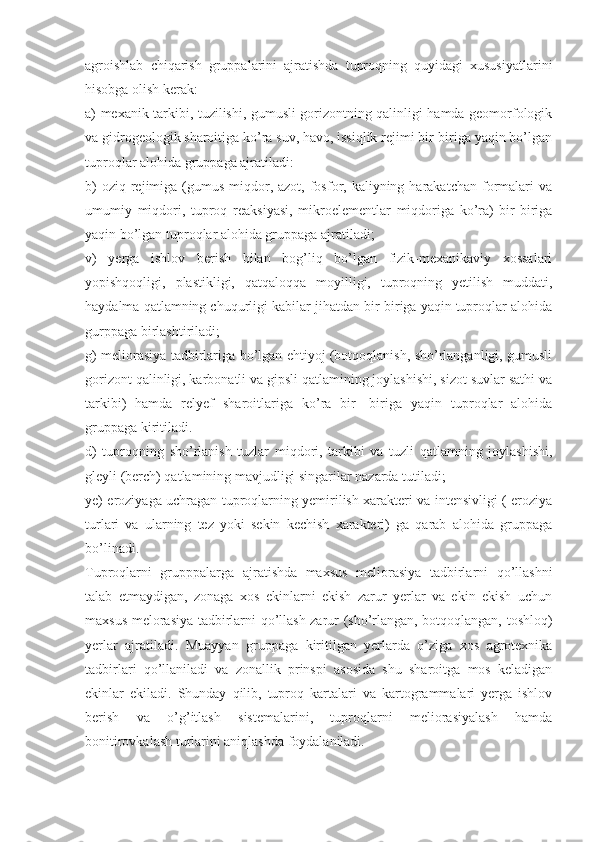 agroishlab   chiqarish   gruppalarini   ajratishda   tuproqning   quyidagi   xususiyatlarini
hisobga olish kerak: 
a) mexanik tarkibi, tuzilishi, gumusli gorizontning qalinligi hamda geomorfologik
va gidrogeologik sharoitiga ko’ra suv, havo, issiqlik rejimi bir-biriga yaqin bo’lgan
tuproqlar alohida gruppaga ajratiladi: 
b)   oziq rejimiga  (gumus  miqdor,  azot,  fosfor, kaliyning  harakatchan  formalari  va
umumiy   miqdori,   tuproq   reaksiyasi,   mikroelementlar   miqdoriga   ko’ra)   bir-biriga
yaqin bo’lgan tuproqlar alohida gruppaga ajratiladi; 
v)   yerga   ishlov   berish   bilan   bog’liq   bo’lgan   fizik-mexanikaviy   xossalari
yopishqoqligi,   plastikligi,   qatqaloqqa   moyilligi,   tuproqning   yetilish   muddati,
haydalma qatlamning chuqurligi kabilar jihatdan bir-biriga yaqin tuproqlar alohida
gurppaga birlashtiriladi; 
g) meliorasiya tadbirlariga bo’lgan ehtiyoj (botqoqlanish, sho’rlanganligi, gumusli
gorizont qalinligi, karbonatli va gipsli qatlamining joylashishi, sizot suvlar sathi va
tarkibi)   hamda   relyef   sharoitlariga   ko’ra   bir-   biriga   yaqin   tuproqlar   alohida
gruppaga kiritiladi. 
d)   tuproqning   sho’rlanish   tuzlar   miqdori,   tarkibi   va   tuzli   qatlamning   joylashishi,
gleyli (berch) qatlamining mavjudligi singarilar nazarda tutiladi; 
ye) eroziyaga uchragan tuproqlarning yemirilish xarakteri va intensivligi ( eroziya
turlari   va   ularning   tez   yoki   sekin   kechish   xarakteri)   ga   qarab   alohida   gruppaga
bo’linadi. 
Tuproqlarni   grupppalarga   ajratishda   maxsus   meliorasiya   tadbirlarni   qo’llashni
talab   etmaydigan,   zonaga   xos   ekinlarni   ekish   zarur   yerlar   va   ekin   ekish   uchun
maxsus melorasiya tadbirlarni qo’llash zarur (sho’rlangan, botqoqlangan, toshloq)
yerlar   ajratiladi.   Muayyan   gruppaga   kiritilgan   yerlarda   o’ziga   xos   agrotexnika
tadbirlari   qo’llaniladi   va   zonallik   prinspi   asosida   shu   sharoitga   mos   keladigan
ekinlar   ekiladi.   Shunday   qilib,   tuproq   kartalari   va   kartogrammalari   yerga   ishlov
berish   va   o’g’itlash   sistemalarini,   tuproqlarni   meliorasiyalash   hamda
bonitirovkalash turlarini aniqlashda foydalaniladi.  