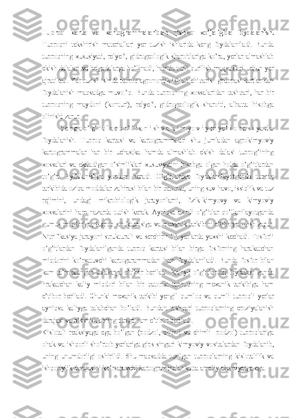 Tuproq   karta   va   kartogrammalaridan   qishloq   xo’jaligida   foydalanish.
Tuproqni   tekshirish   materiallari   yer   tuzish   ishlarida   keng   foydalaniladi.   Bunda
tuproqning  xususiyati,  relyefi,  gidrogeologik  sharoitlariga  ko’ra,  yerlar   almashlab
ekish dalalari va brigadalarga bo’linadi, hamda turli qurilish maqsadlari uchun yer
ajratiladi. Yer tuzish ishida tuproq agronomik ishlab chiqarish gruppasi kartlaridan
foydalanish   maqsadga   muvofiq.   Bunda   tuproqning   xossalaridan   tashqari,   har   bir
tuproqning   maydoni   (konturi),   relyefi,   gidrogeologik   sharoiti,   albatta   hisobga
olinishi zarur. 
Ye r g a o’ g’ i t l a r q o’ l l a n i sh v a k i m yo v i y m ye l i o r a s i ya d a
foydalanish.   Tuproq   kartasi   va   kartogrammalari   shu   jumladan   agrokimyoviy
kartogrammalar   har   bir   uchastka   hamda   almashlab   ekish   dalasi   tuprog’ining
xossalari   va   ekiladigan   o’simliklari   xususiyatini   hisobga   olgan   holda   o’g’itlardan
to’g’ri   foydalanishga   yordam   beradi.   O’g’itlardan   foydalanilayotganda   tuproq
tarkibida oziqa moddalar zahirasi bilan bir qatorda, uning suv-havo, issiqlik va tuz
rejimini,   undagi   mikrobiologik   jarayonlarni,   fizik-kimyovy   va   kimyoviy
xossalarini   ham   nazarda   tutish   kerak.   Ayniqsa   azotli   o’g’itlar   qo’llanilayotganda
gumus miqdoriga, tuproq strukturasiga va mexanik tarkibini e’tiborga olish zarur.
Nitrifikasiya jarayoni strukturali va serchirindili  yerlarda yaxshi  kechadi. Fosforli
o’g’itlardan   foydalanilganda   tuproq   kartasi   bilan   birga   fosforning   harakatchan
miqdorini   ko’rsatuvchi   kartogarammadan   ham   foydalaniladi.   Bunda   fosfor   bilan
kam   ta’minlangan   dalalarga   e’tibor   beriladi.   Kaliyli   o’g’itlardan   foydalanilganda
hrakatchan   kaliy   miqdori   bilan   bir   qatorda   tuproqning   mexanik   tarkibiga   ham
e’tibor   beriladi.   Chunki   mexanik   tarkibi   yengil   qumloq   va   qumli   tuproqli   yerlar
ayniqsa   kaliyga   talabchan   bo’ladi.   Bundan   tashqari   tuproqlarning   eroziyalanish
darajasi va o’simliklarning turiga ham e’tibor beriladi. 
Kislotali   reaksiyaga   ega   bo’lgan   (podzol,   chimli   va   chimli-   podzol)   tuproqlariga
ohak va ishqorli sho’rtob yerlariga gips singari kimyoviy vositalardan foydalanib,
uning   unumdorligi   oshirildi.   Shu   maqsadda   tuzilgan   tuproqlarning   kislotalilik   va
ishqoriylik darajasini ko’rsatuvchi kartogrammalar katta amaliy ahamiyatga ega.  