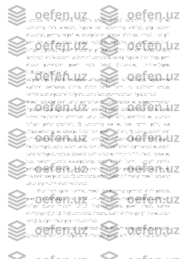 Tuproqqa   ishlov   berishda   mexanik   tarkibi,   chirindi   qatlamining   qalinligi   va
tuproqning   fizik   xossalari,   haydov   osti   qatlamining   zichligi,   gley   qatlami
chuqurligi,   yerning   relyefi   va   eroziyalanish   darajasi   e’tiborga   olinadi.   Har   yili
yerni   bir   xil   chuqurlikda   haydash   natijasida   haydalma   osti   zich   qatlam   hosil
bo’lgan   joylarda,   haydash   chuqurligi   yil   sayin   oshirib   boriladi.   Mergellashgan,
karbonatli   sho’x   qatlamli   gidromorf   tuproqlarda   asosiy   haydov   bilan   birga   yerni
chuqur   yumshatish   yaxshi   natija   beradi   (P.Uzoqov,   I.Boboxo’jayev,
O.Xudoyqulov, 1991 y). 
Relyefi   qiya   joylarda   eroziyaga   uchragan   yerlarni   ko’ndalangiga   haydash   va
sug’orish   texnikasiga   alohida   e’tibor   berish   lozim.   Bu   tadbirlarni   amalga
oshirishda eroziyalanish bo’yicha tuproq kartogrammalaridan foydalaniladi. 
Mevali   daraxtlar   ekish   uchun   yer   tanlashda   tuproq   kartasi   va   kartogarmmasidan
foydalanib quyidagilarga amal qilish kerak: 1) mevali daraxtlarning ildizi va tanasi
normal   rivojlanishini   ta’minlash   uchun   tuprog’i   qalin,   serchirindi   va   unumdor
bo’lgan   yerlar   ajratilishi;   2)   tuproqning   suv   va   havo   rejimi   ya’ni,   suv
o’tkazuvchanligi   va   aerasiya   holati   ham   yaxshi   bo’lishi;   3)   tuproq   qatlami   zich
bo’lmasligi   katta   ahamiyatga   ega.   Tuproq   zich   bo’lganda   daraxtlar   ildizi   yaxshi
rivojlanmaydi, qattiq qatlam ustida nam ortib, havo kirishi  qiyinlashadi  va zararli
tuzlar ko’payadi, natijada daraxtlar qurib qoladi va nimjon bo’lib o’sadi. Daraxt va
buta   navlarini   tuproq   xususiyatlariga   qarab   tanlash   lozim.   Tuprog’i   zichroq
yerlarda olxo’ri, olcha va tuprog’i yumshoqroq bo’lgan yerlarda esa gilos, olma va
nok ekish tavsiya etiladi; 4) tuproqlarda zararli tuzlar bo’lmasligi mevali daraxtlar
uchun eng muhim shart hisoblanadi. 
Shuni   ham   aytish   lozimki,   mevali   daraxtlarning   ayrimlari   sho’r   yerlarda
yaxshi o’sib durustgina hosil beradi. Umuman olganda mevali daraxtlar tuzlar kam
bo’lgan   (tuzlar   miqdori   0,2-0,3   foiz)   tuproqlarda   yaxshi   o’sadi,   kuchsiz
sho’rlangan (0,3-0,5 foiz) tuproqlarda o’rtacha, kuchli sho’rlangan (1 foiz va undan
oshiq) da qiyin o’sadi yoki nobud bo’ladi. 
O’zbekistonning Farg’ona, Mirzacho’l va Xorazm viloyatlarida, shuningdek,
Qoraqalpog’iston   jumhuriyatida   sho’rlangan   yerlar   ko’p   bo’lib,   bog’dorchilikni 