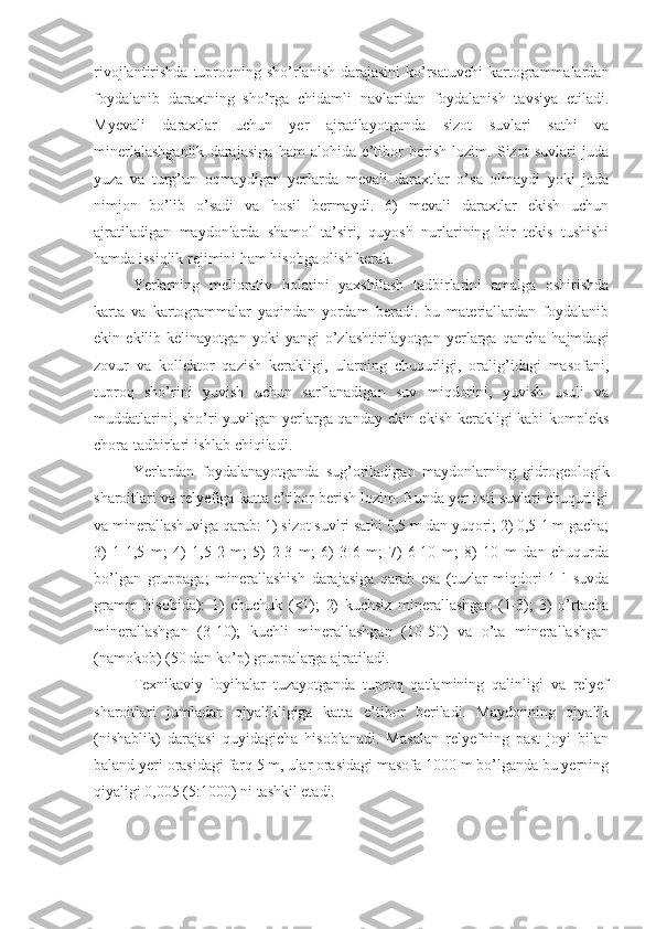 rivojlantirishda tuproqning sho’rlanish  darajasini  ko’rsatuvchi  kartogrammalardan
foydalanib   daraxtning   sho’rga   chidamli   navlaridan   foydalanish   tavsiya   etiladi.
Myevali   daraxtlar   uchun   yer   ajratilayotganda   sizot   suvlari   sathi   va
minerlalashganlik   darajasiga   ham   alohida   e’tibor   berish   lozim.   Sizot   suvlari   juda
yuza   va   turg’un   oqmaydigan   yerlarda   mevali   daraxtlar   o’sa   olmaydi   yoki   juda
nimjon   bo’lib   o’sadi   va   hosil   bermaydi.   6)   mevali   daraxtlar   ekish   uchun
ajratiladigan   maydonlarda   shamol   ta’siri,   quyosh   nurlarining   bir   tekis   tushishi
hamda issiqlik rejimini ham hisobga olish kerak. 
Yerlarning   meliorativ   holatini   yaxshilash   tadbirlarini   amalga   oshirishda
karta   va   kartogrammalar   yaqindan   yordam   beradi.   bu   materiallardan   foydalanib
ekin   ekilib   kelinayotgan   yoki   yangi   o’zlashtirilayotgan   yerlarga   qancha   hajmdagi
zovur   va   kollektor   qazish   kerakligi,   ularning   chuqurligi,   oralig’idagi   masofani,
tuproq   sho’rini   yuvish   uchun   sarflanadigan   suv   miqdorini,   yuvish   usuli   va
muddatlarini, sho’ri yuvilgan yerlarga qanday ekin ekish kerakligi kabi kompleks
chora-tadbirlari ishlab chiqiladi. 
Yerlardan   foydalanayotganda   sug’oriladigan   maydonlarning   gidrogeologik
sharoitlari va relyefiga katta e’tibor berish lozim. Bunda yer osti suvlari chuqurligi
va minerallashuviga qarab: 1) sizot suvlri sathi 0,5 m dan yuqori; 2) 0,5-1 m gacha;
3)   1-1,5   m;   4)   1,5-2   m;   5)   2-3   m;   6)   3-6   m;   7)   6-10   m;   8)   10   m   dan   chuqurda
bo’lgan   gruppaga;   minerallashish   darajasiga   qarab   esa   (tuzlar   miqdori   1   l   suvda
gramm   hisobida):   1)   chuchuk   (<1);   2)   kuchsiz   minerallashgan   (1-3);   3)   o’rtacha
minerallashgan   (3-10);   kuchli   minerallashgan   (10-50)   va   o’ta   minerallashgan
(namokob) (50 dan ko’p) gruppalarga ajratiladi. 
Texnikaviy   loyihalar   tuzayotganda   tuproq   qatlamining   qalinligi   va   relyef
sharoitlari   jumladan   qiyalikligiga   katta   e’tibor   beriladi.   Maydonning   qiyalik
(nishablik)   darajasi   quyidagicha   hisoblanadi.   Masalan   relyefning   past   joyi   bilan
baland yeri orasidagi farq 5 m, ular orasidagi masofa 1000 m bo’lganda bu yerning
qiyaligi 0,005 (5:1000) ni tashkil etadi.  