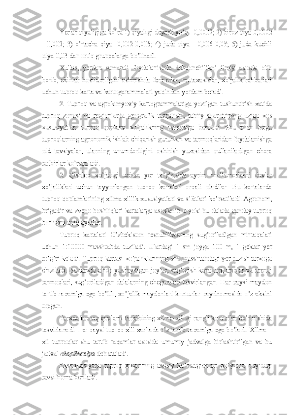 Yerlar qiyaligiga ko’ra 1) qiyaligi deyarli yo’q - 0,0002; 2) biroz qiya 0,0002
-   0,002;   3)   o’rtacha   qiya   -0,002-0,005;   4)   juda   qiya   -   0,006-0,03;   5)   juda   kuchli
qiya 0,03 dan ortiq gruppalarga bo’linadi. 
Xullas,   yerdan   samarali   foydalanishda   dehqonchilikni   ilmiy   asosda   olib
borib,  ekinlar  hosildorligini   oshirishda  fermerlar,  mutaxasislar,   xo’jalik  rahbarlari
uchun tuproq karta va kartogarammalari yaqindan yordam beradi. 
2 . Tuproq va agrokimyoviy kartogrammalariga yozilgan tushuntirish xatida
tuproq   zonasi   va   regionlarda   geografik   tarqalishi,   tabiiy   sharoitinvng   uziga   xos
xususiyatlari   tuproq   qoplami   xo’jalikning   ixtisosiga   beriladi.   Shu   bilan   birga
tuproqlarning agronomik ishlab chiqarish guruhlari va tarmoqlaridan foydalanishga
oid   tavsiyalar,   ularning   unumdorligini   oshirish   yuzasidan   qullaniladigan   chora
tadbirlar ko’rsatiladi. 
2.   Qishloq   xo’jaligi   uchun   yer   to’g’risida   ayrim   ma’lumotlarni   davlat
xo’jaliklari   uchun   tayyorlangan   tuproq   kartalari   orqali   oladilar.   Bu   kartalarda
tuproq qoplamlarining xilma-xillik xususiyatlari va sifatlari ko’rsatiladi. Agronom,
brigadir va zveno boshliqlari kartalarga asoslanib u yoki bu dalada qanday tuproq
borligini aniqlaydilar. 
Tuproq   kartalari   O’zbekiston   respublikasining   sug’oriladigan   mintaqalari
uchun   1:10000   masshtabda   tuziladi.   Ulardagi   1   sm   joyga   100   m,   1   gektar   yer
to’g’ri keladi. Tuproq kartasi xo’jaliklarining shu masshtabdagi yer tuzish tarxoga
chiziladi. Bu tarxda aholi yashaydigan joylar, sug’orish kanallari, ariqlar va drenaj
tarmoqlari, sug’oriladigan dalalarning chegaralari tasvirlangan. Har qaysi maydon
tartib raqamiga ega bo’lib, xo’jalik maydonlari konturlar qaydnomasida o’z aksini
topgan. 
Tarxda tuproq qoplami tarkibining xilma-xilligi rangli konturlar ko’rinishida
tasvirlanadi. Har qaysi tuproq xili xaritada o’z tartib raqamiga ega bo’ladi. Xilma –
xil   tuproqlar   shu   tartib   raqamlar   asosida   umumiy   jadvalga   birlashtirilgan   va   bu
jadval  eksplikasiya  deb ataladi. 
Eksplikasiyada   tuproq   xillarining   asosiy   ko’rsatgichlari   bo’yicha   quyidagi
tavsifnoma beriladi.  