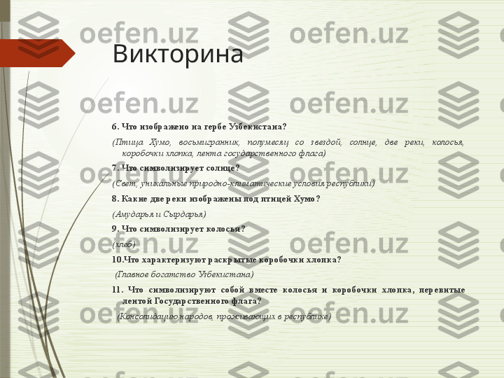 Викторина
6. Что изображено на гербе Узбекистана? 
(Птица  Хумо,  восьмигранник,  полумесяц  со  звездой,  солнце,  две  реки,  колосья, 
коробочки хлопка, лента государственного флага)
7. Что символизирует солнце? 
(Свет, уникальные природно-климатические условия республики)
8. Какие две реки изображены под птицей Хумо? 
(Амударья и Сырдарья)
9. Что символизирует колосья?   
(хлеб)
10.Что характеризуют раскрытые коробочки хлопка? 
  (Главное богатство Узбекистана)
11.  Что  символизируют  собой  вместе  колосья  и  коробочки  хлопка,  перевитые 
лентой Государственного флага?
   (Консолидацию народов, проживающих в республике)           