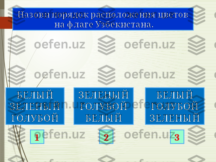      Наз ови поря док расположения цветов
      .	
на ф лаге Узбекистана
БЕЛЫ Й
ЗЕЛЕНЫ Й
ГОЛУБОЙ ЗЕЛЕНЫ Й
ГОЛУБОЙ
БЕЛЫ Й БЕЛЫ Й
ГОЛУБОЙ
ЗЕЛЕНЫ Й
1 2 3              