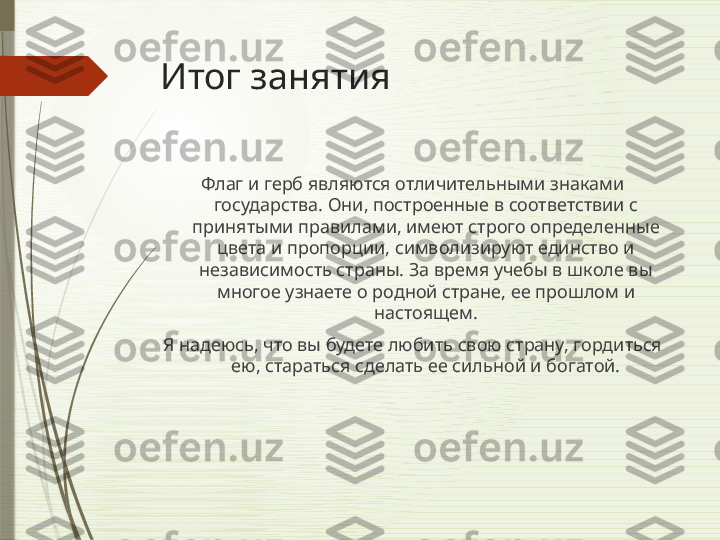 Итог занятия
Флаг и герб являются отличительными знаками 
государства. Они, построенные в соответствии с 
принятыми правилами, имеют строго определенные 
цвета и пропорции, символизируют единство и 
независимость страны. За время учебы в школе вы 
многое узнаете о родной стране, ее прошлом и 
настоящем.
Я надеюсь, что вы будете любить свою страну, гордиться 
ею, стараться сделать ее сильной и богатой.
               