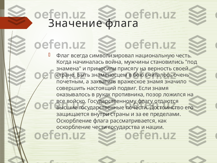 Значени е ф лага

Флаг всегда символизировал национальную честь. 
Когда начиналась война, мужчины становились "под 
знамена" и приносили присягу на верность своей 
стране. Быть знаменосцем в бою считалось очень 
почетным, а захватить вражеское знамя значило 
совершить настоящий подвиг. Если знамя 
оказывалось в руках противника, позор ложился на 
все войско. Государственному флагу отдаются 
высшие государственные почести. Достоинство его 
защищается внутри страны и за ее пределами. 
Оскорбление флага рассматривается, как 
оскорбление чести государства и нации.              
