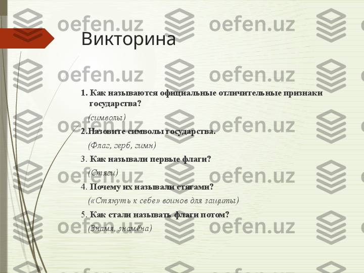 Викторина
1. Как называются официальные отличительные признаки 
государства?  
    (символы)
2.Назовите символы государства.  
    (Флаг, герб, гимн)
3.  Как называли первые флаги?
    (Стяги)
4.  Почему их называли стягами?
    («Стянуть к себе» воинов для защиты)
5.  Как стали называть флаги потом?  
    (Знамя, знамёна)              