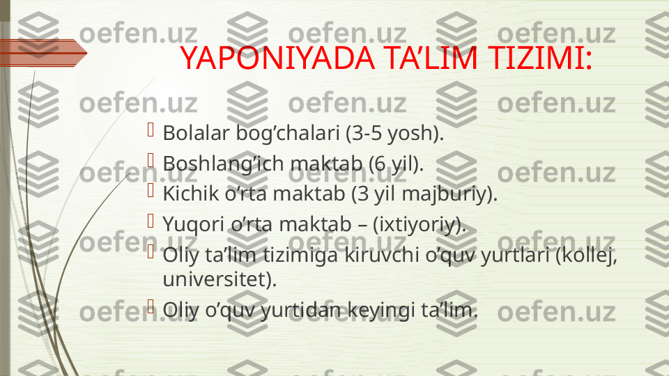 YAPONIYADA TA’LIM TIZIMI:

Bolalar bog’chalari (3-5 yosh).

Boshlang’ich maktab (6 yil) .

Kichik o’rta maktab (3 yil  m ajburiy) .

Yuqori o’rta maktab – (ixtiyoriy).

Oliy ta’lim tizimiga kiruvchi o’quv yurtlari (kollej, 
universitet).

Oliy o’quv yurtidan keyingi ta’lim.              