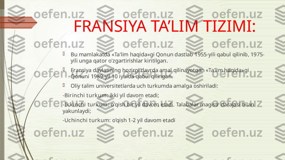 FRANSIYA TA’LIM TIZIMI:

Bu mamlakatda «Ta'lim haqida»gi Qonun dastlab 1955-yili qabul qilinib, 1975-
yili unga qator o'zgartirishlar kiritilgan.

Fransiya davlatining hozirgi davrda amal qilinayotgan «Ta'lim haqida»gi 
Qonuni 1989-yil 10 iyulda qabul qilingan .

Oliy talim universitetlarda uch turkumda amalga oshiriladi:
- Birinchi t urk um:  ikki yil davom etadi;
- Ik k inchi t urk um:  o'qish bir yil davom etadi. Talabalar magistr darajasi bilan 
yakunlaydi;
- Uchinchi t urk um:  o’qish 1-2 yil davom etadi              