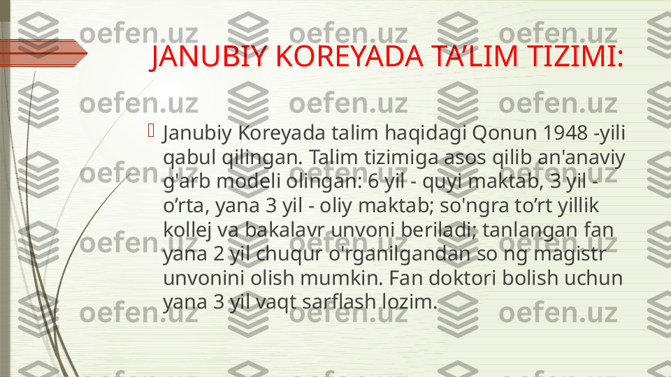 JANUBIY KOREYADA TA’LIM TIZIMI:

Janubiy Koreyada talim haqidagi Qonun 1948 -yili 
qabul qilingan. Talim tizimiga asos qilib an'anaviy 
g'arb modeli olingan: 6 yil - quyi maktab, 3 yil -
o’rta, yana 3 yil - oliy maktab; so'ngra to’rt yillik 
kollej va bakalavr unvoni beriladi; tanlangan fan 
yana 2 yil chuqur o'rganilgandan so ng magistr 
unvonini olish mumkin. Fan doktori bolish uchun 
yana 3 yil vaqt sarflash lozim.              