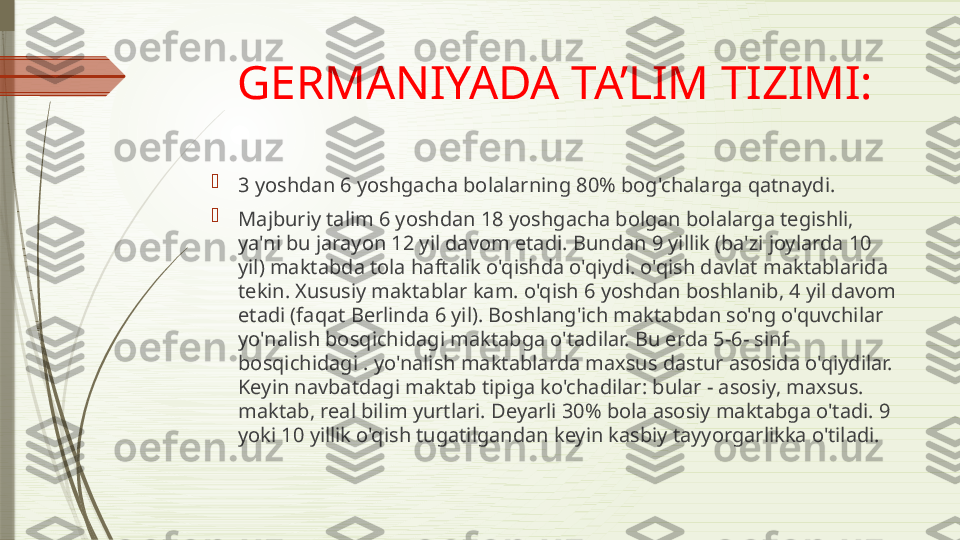 GERMANIYADA TA’LIM TIZIMI:

3 yoshdan 6 yoshgacha bolalarning 80% bog'chalarga qatnaydi.

Majburiy talim 6 yoshdan 18 yoshgacha bolgan bolalarga tegishli, 
ya'ni bu jarayon 12 yil davom etadi. Bundan 9 yillik (ba'zi joylarda 10 
yil) maktabda tola haftalik o'qishda o'qiydi. o'qish davlat maktablarida 
tekin. Xususiy maktablar kam. o'qish 6 yoshdan boshlanib, 4 yil davom 
etadi (faqat Berlinda 6 yil). Boshlang'ich maktabdan so'ng o'quvchilar 
yo'nalish bosqichidagi maktabga o'tadilar. Bu erda 5-6- sinf 
bosqichidagi . yo'nalish maktablarda maxsus dastur asosida o'qiydilar. 
Keyin navbatdagi maktab tipiga ko'chadilar: bular - asosiy, maxsus. 
maktab, real bilim yurtlari. Deyarli 30% bola asosiy maktabga o'tadi. 9 
yoki 10 yillik o'qish tugatilgandan keyin kasbiy tayyorgarlikka o'tiladi.               