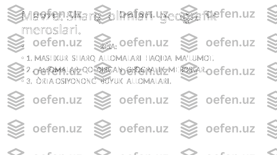 Mavzu: Sharq  olimlari  geografik  
meroslari.
•
                                         REJA:
•
1. MASHXUR  SHARQ  ALLOMALARI  HAQIDA  MA’LUMOT.
•
2 .  ALLOMALAR  QOLDIRGAN  GEOGRAFIK  MEROSLAR.
•
3.  ÒRTA OSIYONONG  BUYUK  ALLOMALARI. 