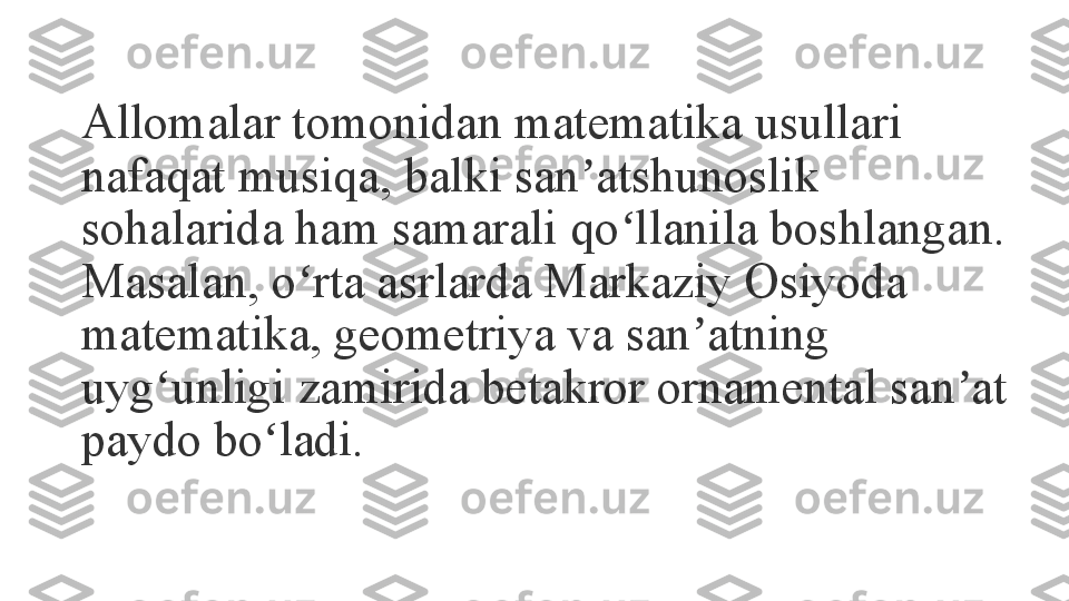 Allomalar tomonidan matematika usullari 
nafaqat musiqa, balki san atshunoslik ʼ
sohalarida ham samarali qo llanila boshlangan. 	
ʻ
Masalan, o rta asrlarda Markaziy Osiyoda 	
ʻ
matematika, geometriya va san atning 	
ʼ
uyg unligi zamirida betakror ornamental san at 	
ʻ ʼ
paydo bo ladi.	
 	ʻ 