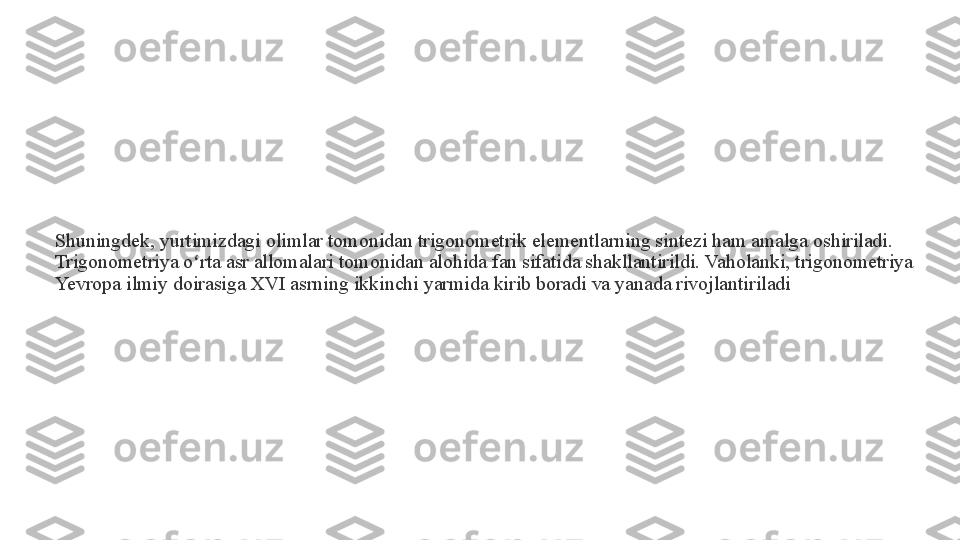 Shuningdek, yurtimizdagi olimlar tomonidan trigonometrik elementlarning sintezi ham amalga oshiriladi. 
Trigonometriya o rta asr allomalari tomonidan alohida fan sifatida shakllantirildi. Vaholanki, trigonometriya ʻ
Yevropa ilmiy doirasiga XVI asrning ikkinchi yarmida kirib boradi va yanada rivojlantiriladi 