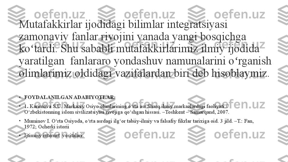 Mutafakkirlar ijodidagi bilimlar integratsiyasi 
zamonaviy fanlar rivojini yanada yangi bosqichga 
ko tardi. Shu sababli mutafakkirlarimiz ilmiy ijodida ʻ
yaratilgan	
  fanlararo yondashuv namunalarini o rganish 	ʻ
olimlarimiz oldidagi vazifalardan biri deb hisoblaymiz.
•
FOYDALANILGAN ADABIYOTLAR:
•
1 .	
  Karimova S.U. Markaziy Osiyo olimlarining o rta asr Sharq ilmiy markazlardagi faoliyati // 	ʻ
O zbekistonning islom sivilizatsiyasi rivojiga qo shgan hissasi. –Toshkent – Samarqand, 2007.	
ʻ ʻ
•
Muminov I. O rta Osiyoda, o rta asrdagi ilg or tabiiy-ilmiy va falsafiy fikrlar tarixiga oid. 3 jild. –T.: Fan, 	
ʻ ʻ ʻ
1972; Ocherki istorii
•
Ijtimoiy internet  vositalari. 