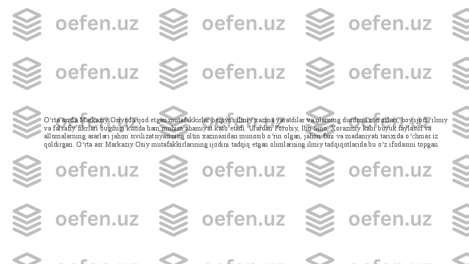 O rta asrda Markaziy Osiyoda ijod etgan mutafakkirlar beqiyos ilmiy xazina yaratdilar va ularning durdona meroslari, boy ijodi, ilmiy ʻ
va falsafiy fikrlari bugungi kunda ham muhim ahamiyat kasb etadi. Ulardan Forobiy, Ibn Sino, Xorazmiy kabi buyuk faylasuf va 
allomalarning asarlari jahon sivilizatsiyasining oltin xazinasidan munosib o rin olgan, jahon fani va madaniyati tarixida o chmas iz 	
ʻ ʻ
qoldirgan. O rta asr Markaziy Osiy mutafakkirlarining ijodini tadqiq etgan olimlarning ilmiy tadqiqotlarida bu o z ifodasini topgan	
ʻ ʻ 