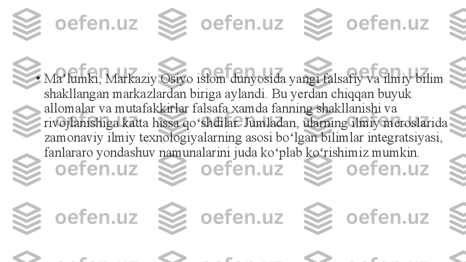 •
Ma lumki, Markaziy Osiyo islom dunyosida yangi falsafiy va ilmiy bilim ʼ
shakllangan markazlardan biriga aylandi. Bu yerdan chiqqan buyuk 
allomalar va mutafakkirlar falsafa xamda fanning shakllanishi va 
rivojlanishiga katta hissa qo shdilar. Jumladan, ularning ilmiy meroslarida 	
ʻ
zamonaviy ilmiy texnologiyalarning asosi bo lgan bilimlar integratsiyasi, 	
ʻ
fanlararo yondashuv namunalarini juda ko plab ko rishimiz mumkin.	
ʻ ʻ 